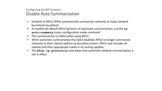 Configuring the RIP Protocol
Disable Auto Summarization
 Similarly to RIPv1, RIPv2 automatically summarizes networks at major network
boundaries by default.
 To modify the default RIPv2 behavior of automatic summarization, use the no
auto-summary router configuration mode command.
 This command has no effect when using RIPv1.
 When automatic summarization has been disabled, RIPv2 no longer summarizes
networks to their classful address at boundary routers. RIPv2 now includes all
subnets and their appropriate masks in its routing updates.
 The show ip protocols now states that automatic network summarization is
not in effect.
 
