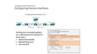 Configuring the RIP Protocol
Configuring Passive Interfaces
Sending out unneeded updates
on a LAN impacts the network in
three ways:
 Wasted Bandwidth
 Wasted Resources
 Security Risk
 