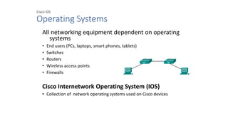 Cisco IOS
Operating Systems
All networking equipment dependent on operating
systems
• End users (PCs, laptops, smart phones, tablets)
• Switches
• Routers
• Wireless access points
• Firewalls
Cisco Internetwork Operating System (IOS)
• Collection of network operating systems used on Cisco devices
 