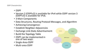 OSPF Characteristics
• OSPF
• Version 2 (OSPFv2) is available for IPv4 while OSPF version 3
(OSPFv3) is available for IPv6.
• 3 Main Components
• Data Structures, Routing Protocol Messages, and Algorithm
• Achieving Convergence:
• Establish Neighbor Adjacencies
• Exchange Link-State Advertisements
• Build the Topology Table
• OSPF can be implemented in
one of two ways:
• Single-Area OSPF
• Multi-area OSPF
 
