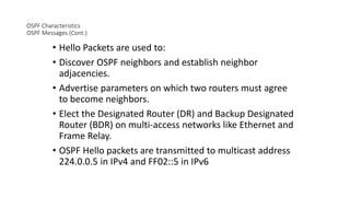 OSPF Characteristics
OSPF Messages (Cont.)
• Hello Packets are used to:
• Discover OSPF neighbors and establish neighbor
adjacencies.
• Advertise parameters on which two routers must agree
to become neighbors.
• Elect the Designated Router (DR) and Backup Designated
Router (BDR) on multi-access networks like Ethernet and
Frame Relay.
• OSPF Hello packets are transmitted to multicast address
224.0.0.5 in IPv4 and FF02::5 in IPv6
 