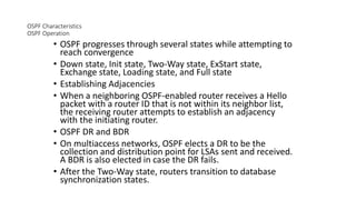 OSPF Characteristics
OSPF Operation
• OSPF progresses through several states while attempting to
reach convergence
• Down state, Init state, Two-Way state, ExStart state,
Exchange state, Loading state, and Full state
• Establishing Adjacencies
• When a neighboring OSPF-enabled router receives a Hello
packet with a router ID that is not within its neighbor list,
the receiving router attempts to establish an adjacency
with the initiating router.
• OSPF DR and BDR
• On multiaccess networks, OSPF elects a DR to be the
collection and distribution point for LSAs sent and received.
A BDR is also elected in case the DR fails.
• After the Two-Way state, routers transition to database
synchronization states.
 