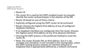 Single-Area OSPFv2
OSPF Router ID (Cont.)
• Router ID
• The router ID is used by the OSPF-enabled router to uniquely
identify the router and participate in the election of the DR
• Router ID based on one of three criteria
• Explicitly configured using the OSPF router-id rid command
• Router chooses the highest IPv4 address of any of configured
loopback interfaces
• If no loopback interfaces are configured, then the router chooses
the highest active IPv4 address of any of its physical interfaces
• Clearing the OSPF process is the preferred method to reset the
router ID.
• Note: The router ID looks like an IPv4 address, but it is not
routable and, therefore, is not included in the routing table, unless
the OSPF routing process chooses an interface (physical or
loopback) that is appropriately defined by a network command.
 