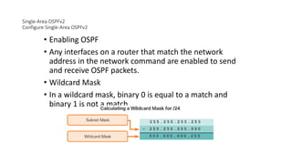 Single-Area OSPFv2
Configure Single-Area OSPFv2
• Enabling OSPF
• Any interfaces on a router that match the network
address in the network command are enabled to send
and receive OSPF packets.
• Wildcard Mask
• In a wildcard mask, binary 0 is equal to a match and
binary 1 is not a match.
 