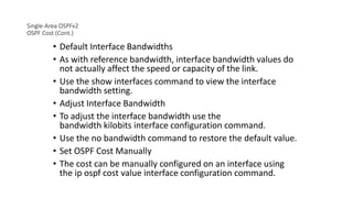 Single-Area OSPFv2
OSPF Cost (Cont.)
• Default Interface Bandwidths
• As with reference bandwidth, interface bandwidth values do
not actually affect the speed or capacity of the link.
• Use the show interfaces command to view the interface
bandwidth setting.
• Adjust Interface Bandwidth
• To adjust the interface bandwidth use the
bandwidth kilobits interface configuration command.
• Use the no bandwidth command to restore the default value.
• Set OSPF Cost Manually
• The cost can be manually configured on an interface using
the ip ospf cost value interface configuration command.
 