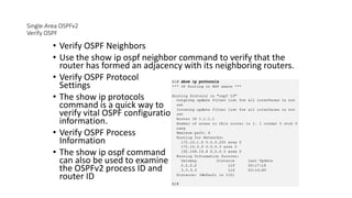 Single-Area OSPFv2
Verify OSPF
• Verify OSPF Neighbors
• Use the show ip ospf neighbor command to verify that the
router has formed an adjacency with its neighboring routers.
• Verify OSPF Protocol
Settings
• The show ip protocols
command is a quick way to
verify vital OSPF configuration
information.
• Verify OSPF Process
Information
• The show ip ospf command
can also be used to examine
the OSPFv2 process ID and
router ID
 