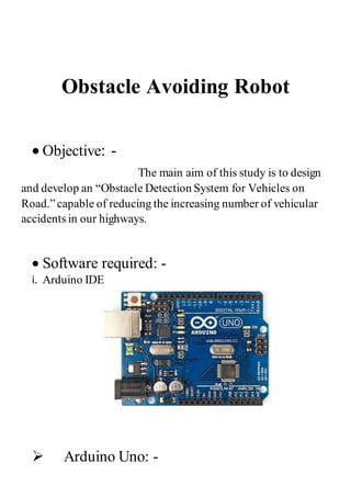 Obstacle Avoiding Robot
 Objective: -
The main aim of this study is to design
and develop an “Obstacle Detection System for Vehicles on
Road.”capable of reducing the increasing number of vehicular
accidents in our highways.
 Software required: -
i. Arduino IDE
 Arduino Uno: -
 