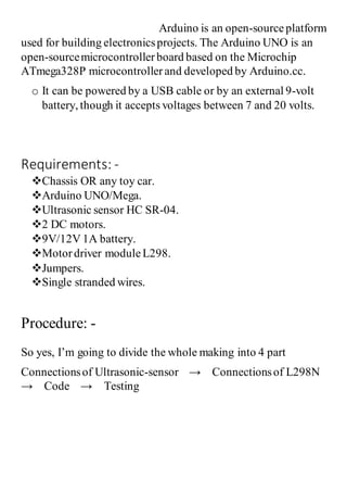 Arduino is an open-sourceplatform
used for building electronicsprojects. The Arduino UNO is an
open-sourcemicrocontrollerboard based on the Microchip
ATmega328P microcontrollerand developed by Arduino.cc.
o It can be powered by a USB cable or by an external 9-volt
battery, though it accepts voltages between 7 and 20 volts.
Requirements: -
Chassis OR any toy car.
Arduino UNO/Mega.
Ultrasonic sensor HC SR-04.
2 DC motors.
9V/12V 1A battery.
Motordriver moduleL298.
Jumpers.
Single stranded wires.
Procedure: -
So yes, I’m going to divide the whole making into 4 part
Connectionsof Ultrasonic-sensor → Connectionsof L298N
→ Code → Testing
 