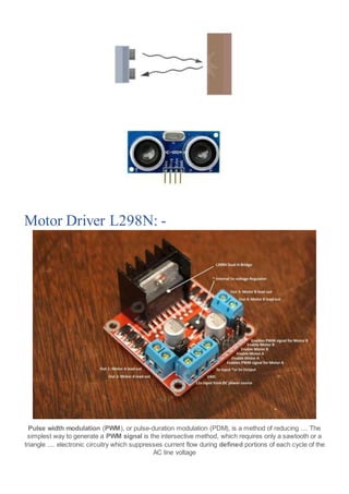 Motor Driver L298N: -
Pulse width modulation (PWM), or pulse-duration modulation (PDM), is a method of reducing .... The
simplest way to generate a PWM signal is the intersective method, which requires only a sawtooth or a
triangle .... electronic circuitry which suppresses current flow during defined portions of each cycle of the
AC line voltage
 