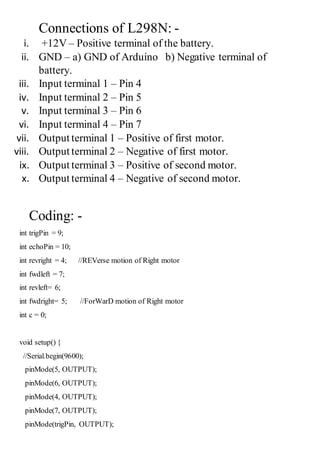 Connections of L298N: -
i. +12V – Positive terminal of the battery.
ii. GND – a) GND of Arduino b) Negative terminal of
battery.
iii. Input terminal 1 – Pin 4
iv. Input terminal 2 – Pin 5
v. Input terminal 3 – Pin 6
vi. Input terminal 4 – Pin 7
vii. Output terminal 1 – Positive of first motor.
viii. Output terminal 2 – Negative of first motor.
ix. Output terminal 3 – Positive of second motor.
x. Output terminal 4 – Negative of second motor.
Coding: -
int trigPin = 9;
int echoPin = 10;
int revright = 4; //REVerse motion of Right motor
int fwdleft = 7;
int revleft= 6;
int fwdright= 5; //ForWarD motion of Right motor
int c = 0;
void setup() {
//Serial.begin(9600);
pinMode(5, OUTPUT);
pinMode(6, OUTPUT);
pinMode(4, OUTPUT);
pinMode(7, OUTPUT);
pinMode(trigPin, OUTPUT);
 