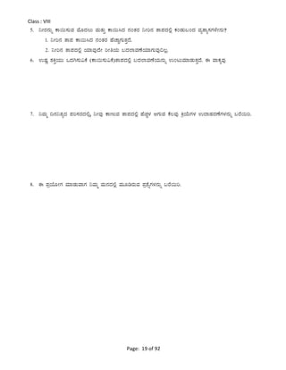 Page: 19 of 92
Class : VIII
5. ¤ÃgÀ£ÀÄß PÁ¬Ä¸ÀÄªÀ ªÉÆzÀ®Ä ªÀÄvÀÄÛ PÁ¬Ä¹zÀ £ÀAvÀgÀ ¤Ãj£À vÁ¥ÀzÀ°è PÀAqÀÄ§AzÀ ªÀåvÁå¸ÀUÀ¼ÉÃ£ÀÄ?
1. ¤Ãj£À vÁ¥À PÁ¬Ä¹zÀ £ÀAvÀgÀ ºÉZÁÑUÀÄvÀÛzÉ.
2. ¤Ãj£À vÁ¥ÀzÀ°è AiÀiÁªÀÅzÉÃ jÃwAiÀÄ §zÀ¯ÁªÀuÉAiÀiÁUÀÄªÀÅ¢®è.
6. GµÀÚ ±ÀQÛAiÀÄÄ MzÀV¸ÀÄ«PÉ (PÁ¬Ä¸ÀÄ«PÉ)vÁ¥ÀzÀ°è §zÀ¯ÁªÀuÉAiÀi£ÀÄß GAlÄªÀiÁqÀÄvÀÛzÉ. F ªÁPÀåªÀÅ
7. ¤ªÀÄä ¢£À¤vÀåzÀ ¥Àj¸ÀgÀzÀ°,è ¤ÃªÀÅ PÁtÄªÀ vÁ¥ÀzÀ°è ºÉZÀÑ¼À DUÀÄªÀ PÉ®ªÀÅ QæAiÉÄUÀ¼À GzÁºÀgÀuÉUÀ¼À£ÀÄß §gÉ¬Äj.
8. F ¥ÀæAiÉÆÃUÀ ªÀiÁqÀÄªÁUÀ ¤ªÀÄä ªÀÄ£ÀzÀ°è ªÀÄÆrgÀÄªÀ ¥Àæ±ÉßUÀ¼À£ÀÄß §gÉ¬Äj.
 
