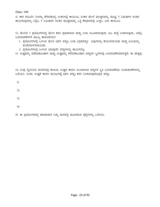 Page: 23 of 92
Class : VIII
11. FUÀ 10«Ä°Ã ¤ÃgÀ£ÀÄß vÉUÉzÀÄPÉÆ½î, ©ÃPÀj£À°è PÁ¬Ä¹j, ©ÃPÀgÀ ªÉÄÃ¯É ªÀÄÄZÀÑ¼ÀªÀ£ÀÄß ªÀÄÄaÑ, 5 ¤ªÀÄµÀUÀ¼À £ÀAvÀgÀ
PÁ¬Ä¸ÀÄªÀÅzÀ£ÀÄß ¤°è¹, 5 ¤«ÄµÀUÀ¼À £ÀAvÀgÀ ªÀÄÄZÀÑ¼ÀªÀ£ÀÄß JwÛ PÉ¼À¨sÁUÀzÀ°è «ÃQë¹, K£ÀÄ PÁtÄ«j.
12. ªÉÄÃ°£À 3 ¥ÀæAiÉÆÃUÀUÀ¼À°è ªÉÄÃt PÀgÀV zÀæªÀªÁUÀÄªÀ ªÀÄvÀÄÛ ¤ÃgÀÄ D«AiÀiÁUÀÄªÀÅzÀÄ. D« ªÀÄvÉÛ ¤ÃgÁUÀÄªÀÅzÀÄ, EªÉ®è
§zÀ¯ÁªÀuÉUÀ½UÉ ªÀÄÄRå PÁgÀtªÉÃ£ÀÄ?
1. ¥ÀæAiÉÆÃUÀUÀ¼ÀÀ°è §¼À¹zÀ ªÉÄÃt (WÀ£À ªÀ¸ÀÄÛ), ¤ÃgÀÄ (zÀæªÀªÀ¸ÀÄÛ) EªÀÅUÀ¼À£ÀÄß PÁ¬Ä¸À¯Á¬ÄvÀÄ ªÀÄvÀÄÛ D«AiÀÄ£ÀÄß
vÀA¥ÀÄUÉÆ½¸À¯Á¬ÄvÀÄ.
2. ¥ÀæAiÉÆÃUÀUÀ¼À°è §¼À¹zÀ AiÀiÁªÀÅzÉÃ ªÀ¸ÀÄÛUÀ¼À£ÀÄß PÁ¬Ä¸À°®è.
13. GµÀÚªÀ£ÀÄß ¥ÀqÉzÀÄPÉÆAqÁUÀ ªÀÄvÀÄÛ GµÀÚªÀ£ÀÄß PÀ¼ÉzÀÄPÉÆAqÁUÀ ªÀ¸ÀÄÛUÀ¼À ¹ÜwUÀ¼À°è §zÀ¯ÁªÀuÉAiÀiÁUÀÄvÀÛzÉ. F ªÁPÀåªÀÅ
14. ¤ÃªÀÅ zÉÊ£ÀA¢£À fÃªÀ£ÀzÀ°è PÁtÄªÀ, GµÀÚzÀ PÁgÀt GAmÁUÀÄªÀ ªÀ¸ÀÄÛUÀ¼À ¹Üw §zÀ¯ÁªÀuÉAiÀÄ GzÁºÀgÀuÉUÀ¼À£ÀÄß
§gÉ¬Äj. GzÁ: GµÀÚvÉ PÁgÀt ªÀÄAdÄUÀqÉØ (WÀ£À ªÀ¸ÀÄÛ) PÀgÀV ¤ÃgÁUÀÄªÀÅzÀÄ(zÀæªÀ ªÀ¸ÀÄÛ).
1)
2)
3)
4)
15. F ¥ÀæAiÉÆÃUÀªÀ£ÀÄßÀ ªÀiÁqÀÄªÁUÀ ¤ªÀÄä ªÀÄ£ÀzÀ°è ªÀÄÆrgÀÄªÀ ¥Àæ±ÉßUÀ¼À£ÀÄß §gÉ¬Äj.
 