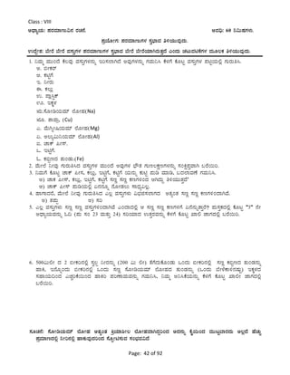 Page: 42 of 92
Class : VIII
CzsÁåAiÀÄ: ¥ÀgÀªÀiÁtÄ«£À gÀZÀ£É. CªÀ¢ü: 60 ¤«ÄµÀUÀ¼ÀÄ.
¥ÀæAiÉÆÃUÀ: ¥ÀgÀªÀiÁtÄUÀ¼À ¸Àé¨sÁªÀ w½AiÀÄÄªÀÅzÀÄ.
GzÉÝÃ±À: ¨ÉÃgÉ ¨ÉÃgÉ ªÀ¸ÀÄÛUÀ¼À ¥ÀgÀªÀiÁtÄUÀ¼À ¸Àé¨sÁªÀ ¨ÉÃgÉ ¨ÉÃgÉAiÀiÁVgÀÄvÀÛzÉ JAzÀÄ ZÀlÄªÀnPÉUÀ¼À ªÀÄÆ®PÀ w½AiÀÄÄªÀÅzÀÄ.
1. ¤ªÀÄä ªÀÄÄAzÉ PÉ®ªÀÅ ªÀ¸ÀÄÛUÀ¼À£ÀÄß Ej¸À¯ÁVzÉ CªÀÅUÀ¼À£ÀÄß UÀªÀÄ¤¹ PÉ¼ÀUÉ PÉÆlÖ ªÀ¸ÀÄÛUÀ¼À ¥ÀnÖAiÀÄ°è UÀÄgÀÄw¹.
C. ©ÃPÀgï
D. PÀnÖUÉ
E. ¤ÃgÀÄ
F. PÀ®Äè
G. ¥Áè¹ÖPï
H. EPÀÌ¼À
IÄ.¸ÉÆÃrAiÀÄªÀiï ¯ÉÆÃºÀ(Na)
IÆ. vÁªÀÄæ, (Cu)
J. ªÉÄVßÃ¶AiÀÄªÀiï ¯ÉÆÃºÀ(Mg)
K. C®Äå«Ä¤AiÀÄªÀiï ¯ÉÆÃºÀ(Al)
L. ZÁPï ¦Ã¸ï.
M. EnÖUÉ.
N. PÀ©âtzÀ vÀÄAqÀÄ.(Fe)
2. ªÉÄÃ¯É ¤ÃªÀÅ UÀÄgÀÄw¹zÀ ªÀ¸ÀÄÛUÀ¼À ªÀÄÄAzÉ CªÀÅUÀ¼À ¨sËvÀ UÀÄt®PÀëtUÀ¼À£ÀÄß ¸ÀAQë¥ÀÛªÁV §gÉ¬Äj.
3. ¤ªÀÄUÉ PÉÆlÖ ZÁPï ¦Ã¸À, PÀ®Äè, EnÖUÉ, PÀnÖUÉ AiÀÄ£ÀÄß PÀÄnÖ ¥ÀÄr ªÀiÁr, §zÀ¯ÁªÀuÉ UÀªÀÄ¤¹.
C) ZÁPÀ ¦Ã¸ï, PÀ®Äè, EnÖUÉ, PÀnÖUÉ ¸ÀtÚ ¸ÀtÚ PÀtUÀ½AzÀ DVzÀÄÝ w½AiÀÄÄvÀÛzÉ’
D) ZÁPï ¦Ã¸ï ¥ÀÄrAiÀÄ°è K£À£ÀÆß £ÉÆÃqÀ®Ä ¸ÁzsÀå«®è.
4. ºÁUÁzÀgÉ, ªÉÄÃ¯É ¤ÃªÀÅ UÀÄgÀÄw¹zÀ J®è ªÀ¸ÀÄÛUÀ¼ÀÄ «¨sÀf¸À¯ÁUÀzÀ CvÀåAvÀ ¸ÀtÚ ¸ÀtÚ PÀtUÀ½AzÁVªÉ.
C) vÀ¥ÀÄà D) ¸Àj
5. J®è ªÀ¸ÀÄÛUÀ¼ÀÄ ¸ÀtÚ ¸ÀtÚ ªÀ¸ÀÄÛUÀ½AzÁVªÉ JAzÁzÀ°è D ¸ÀtÚ ¸ÀtÚ PÀtUÀ½UÉ K£É£ÀÄßvÁÛgÉ? ¥ÀÄ¸ÀÛPÀzÀ°è PÉÆlÖ “3’’ £ÉÃ
CzsÁåAiÀÄªÀ£ÀÄß N¢ (¥ÀÄ ¸ÀA 23 ªÀÄvÀÄÛ 24) ¸ÀjAiÀiÁzÀ GvÀÛgÀªÀ£ÀÄß PÉ¼ÀUÉ PÉÆlÖ SÁ° eÁUÀzÀ°è §gÉ¬Äj.
6. 500«Ä°Ã zÀ 2 ©ÃPÀj£À°è ¸Àé®à ¤ÃgÀ£ÀÄß (200 «Ä °Ã) vÉUÉzÀÄPÉÆAqÀÄ MAzÀÄ ©ÃPÀj£À°è ¸ÀtÚ PÀ©âtzÀ vÀÄAqÀ£ÀÄß
ºÁQ, E£ÉÆßAzÀÄ ©ÃPÀj£À°è MAzÀÄ ¸ÀtÚ ¸ÉÆÃrAiÀÄªÀiï ¯ÉÆÃºÀzÀ vÀÄAqÀ£ÀÄß (MAzÀÄ ¨ÉÃ¼ÉPÁ½£ÀµÀÄÖ) EPÀÌ¼ÀzÀ
¸ÀºÁAiÀÄ¢AzÀ JZÀÑjPÉ¬ÄAzÀ ºÁQj ¥ÀjuÁªÀÄªÀ£ÀÄß UÀªÀÄ¤¹, ¤ªÀÄä C¤¹PÉAiÀÄ£ÀÄß PÉ¼ÀUÉ PÉÆlÖ SÁ°Ã eÁUÀzÀ°è
§gÉ¬Äj.
¸ÀÆZÀ£É: ¸ÉÆÃrAiÀÄªÀiï ¯ÉÆÃºÀ CvÀåAvÀ QæAiÀiÁ²Ã® ¯ÉÆÃºÀªÁVzÀÝjAzÀ CzÀ£ÀÄß PÉÊ¬ÄAzÀ ªÀÄÄlÖ¨ÁgÀzÀÄ C®èzÉ ºÉZÀÄÑ
¥ÀæªÀiÁtzÀ°è ¤Ãj£À°è ºÁPÀÄªÀÅzÀjAzÀ ¸ÉÆáÃn¸ÀÄªÀ ¸ÀA¨sÀªÀ«zÉ
 