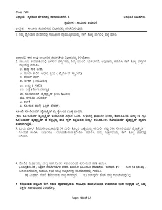 Page: 48 of 92
Class : VIII
CzsÁåAiÀÄ: zÉÊ£ÀA¢£À fÃªÀ£ÀzÀ°è gÁ¸ÁAiÀÄ¤PÀUÀ¼ÀÄ 1. CªÀ¢ü:60 ¤«ÄµÀUÀ¼ÀÄ.
¥ÀæAiÉÆÃUÀ : ¸Á§Æ£ÀÄ vÀAiÀiÁjPÉ.
GzÉÝÃ±À: ¸Á§Æ£ÀÄ vÀAiÀiÁj¸ÀÄªÀ «zsÁ£ÀªÀ£ÀÄß ¥ÀjZÀ¬Ä¸ÀÄªÀÅzÀÄ.
1. ¤ªÀÄä zÉÊ£ÀA¢£À fÃªÀ£ÀzÀ°è ¸Á§Æ¤£À ¥ÁæªÀÄÄRåvÉAiÀÄ£ÀÄß PÉ¼ÀUÉ PÉÆlÖ eÁUÀzÀ°è ¥ÀnÖ ªÀiÁr.
ºÁUÁzÀgÉ, FUÀ £ÁªÀÅ ¸Á§Æ¤£À vÀAiÀiÁjPÉAiÀÄ «zsÁ£ÀªÀ£ÀÄß w½AiÉÆÃt.
2. ¸Á§Æ£ÀÄ vÀAiÀiÁjPÉAiÀÄ°è §¼À¸ÀÄªÀ ªÀ¸ÀÄÛUÀ¼À£ÀÄß ¤ªÀÄä ªÀÄÄAzÉ Ej¸À¯ÁVzÉ, CªÀÅUÀ¼À£ÀÄß UÀªÀÄ¤¹ PÉ¼ÀUÉ PÉÆlÖ ªÀ¸ÀÄÛUÀ¼À
¥ÀnÖAiÀÄ°è UÀÄgÀÄw¹.
C. ªÀÄzÀå ¸ÁgÀ ¢Ã¥À.
D. ªÀÄÆgÀÄ PÁ°£À DzsÁgÀ ¸ÀÜA¨sÀ ( mÉæöÊ¥ÉÆÃqï ¸ÁÖöåAqï)
E. ªÀAiÀÄgï UÁeï
F. ©ÃPÀgï ( 100«Ä°Ã)
G. G¥ÀÄà ( NaCl)
H. JuÉÚ (±ÉÃAUÁ,qÁ¯ÁØ,â)
IÄ. ¸ÉÆÃrAiÀÄªÀiï ºÉÊqÁæPÉìöÊqï (20% NaOH)
IÆ. C¼ÀvÉAiÀÄ ¹°AqÀgï
J. ¯Á½PÉ
K. ¸ÉÆÃ¸ÀÄªÀ ºÁ¼É( ¦ü®Ögï ¥ÉÃ¥Àgï)
¸ÀÆZÀ£É: ¸ÉÆÃrAiÀÄªÀiï ºÉÊqÁæPÉìöÊqï £ÀÄß PÉÊ¬ÄAzÀ ªÀÄÄlÖ ¨ÁgÀzÀÄ.
(20% ¸ÉÆÃrAiÀÄªÀiï ºÉÊqÁæPÉìöÊqï vÀAiÀiÁj¸ÀÄªÀ «zsÁ£À: MAzÀÄ ©ÃPÀj£À°è 100«Ä°Ã ¤ÃgÀ£ÀÄß vÉUÉzÀÄPÉÆAqÀÄ CzÀPÉÌ 20 UÁæA
¸ÉÆÃrAiÀÄªÀiï ºÉÊqÁæPÉìöÊqï zÀ ¥É¯Éèlì£ÀÄß ºÁQ UÁè¸ï PÀrØ¬ÄAzÀ ZÉ£ÁßV PÀ°¹zÀgÉ,20% ¸ÉÆÃrAiÀÄªÀiï ºÉÊqÁæPÉìöÊqï zÁæªÀt
vÀAiÀiÁgÁUÀÄvÀÛzÉ.)
3. MAzÀÄ ©ÃPÀgï vÉUÉzÀÄPÉÆAqÀÄ,CzÀgÀ°è 30 «Ä°Ã PÉÆ§âj JuÉÚAiÀÄ£ÀÄß 60«Ä°Ã £ÀµÀÄÖ 20% ¸ÉÆÃrAiÀÄªÀiï ºÉÊqÁæPÉìöÊqï
£ÉÆA¢UÉ PÀÆr¹, K£ÁzÀgÀÆ §zÀ¯ÁªÀuÉAiÀiÁUÀÄvÀÛzÉAiÉÆÃ UÀªÀÄ¤¹. ¤ªÀÄä «ÃPÀëuÉAiÀÄ£ÀÄß PÉ¼ÀUÉ PÉÆlÖ eÁUÀzÀ°è
§gÉ¬Äj.
4. ªÉÄÃ°£À «Ä±ÀætªÀ£ÀÄß ªÀÄzÀå ¸ÁgÀ ¢Ã¥ÀzÀ ¸ÀºÁAiÀÄ¢AzÀ PÀÄ¢AiÀÄÄªÀ vÀ£ÀPÀ PÁ¬Ä¹.
(KPÁUÀævÉ¬ÄAzÀ , ²PÀëPÀgÀ ªÀiÁUÀðzÀ±Àð£À ¥ÀqÉzÀÄ PÀÄ¢¸ÀÄªÀ ZÀlÄªÀnPÉ ªÀiÁqÀ¨ÉÃPÀÄ. ¸ÀÄªÀiÁgÀÄ 15 jAzÀ 20 ¤«ÄµÀ) ,
§zÀ¯ÁªÀuÉAiÀÄ£ÀÄß UÀªÀÄ¤¹ PÉ¼ÀUÉ PÉÆlÖ GvÀÛgÀUÀ¼À°è ¸ÀjAiÀiÁzÀzÀ£ÀÄß UÀÄgÀÄw¹.
C) «Ä±ÀætzÀ ªÉÄÃ¯É PÉ£ÉAiÀÄAvÀºÀ ªÀ¸ÀÄÛ PÁtÄvÀÛzÉ. D) AiÀiÁªÀÅzÉÃ ºÉÆ¸À ªÀ¸ÀÄÛ GAmÁUÀÄªÀÅ¢®è.
 PÉ£ÉAiÀÄAvÀºÀ ªÀ¸ÀÄÛ«£À PÉ¼ÀUÉ EgÀÄªÀ zÁæªÀtzÀ°ègÀÄªÀ, ¸Á§Æ£ÀÄ vÀAiÀiÁjPÉ¬ÄAzÀ GAmÁUÀÄªÀ G¥À GvÀà£ÀßzÀ §UÉÎ ¤ªÀÄä
²PÀëPÀgÀ ¸ÀºÁAiÀÄ¢AzÀ w½zÀÄPÉÆ½î.
 