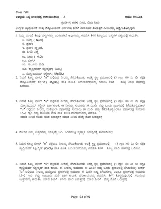 Page: 54 of 92
Class : VIII
CzsÁåAiÀÄ: ¤vÀå fÃªÀ£ÀzÀ°è gÁ¸ÁAiÀÄ¤PÀUÀ¼ÀÄ - 2 CªÀ¢ü: 60¤«ÄµÀ
¥ÀæAiÉÆÃUÀ: UÀqÀ¸ÀÄ ¤ÃgÀÄ, ªÉÄzÀÄ ¤ÃgÀÄ
GzÉÝÃ±À: PÁå°ìAiÀÄªÀiï ªÀÄvÀÄÛ ªÉÄVßÃ¶AiÀÄªÀiï ®ªÀtUÀ¼ÀÄ ¤ÃjUÉ UÀqÀÄ¸ÀÄvÀ£À PÉÆqÀÄvÀÛªÉ JA§ÄzÀ£ÀÄß CxÉÊð¹PÉÆ¼ÀÄîªÀÅzÀÄ.
1. ¤ªÀÄä ªÀÄÄAzÉ PÉ®ªÀÅ ªÀ¸ÀÄÛUÀ¼À£ÀÄß Ej¸À¯ÁVzÉ CªÀÅUÀ¼À£ÀÄß UÀªÀÄ¤¹ PÉ¼ÀUÉ PÉÆnÖgÀÄªÀ ªÀ¸ÀÄÛUÀ¼À ¥ÀnÖAiÀÄ°è UÀÄgÀÄw¹.
C. G¥ÀÄà ( NaCl)
D. ¥Àæ£Á¼À
E. ¥Àæ£Á¼À ¸ÁÖöåAqÀ,
F. ¹ÃªÉÄ JuÉÚ
G. ¤ÃgÀÄ ( H2O)
H. ©ÃPÀgï
IÄ. ¸Á§Æ£ÀÄ ¥ÀÄr
IÆ. PÁå°ìAiÀÄªÀiï PÉÆèÃgÉÊqï( CaCl2)
J. ªÉÄVßÃ¶AiÀÄªÀiï ¸À¯ÉáÃmï.( MgSO4)
2. ¤ªÀÄUÉ PÉÆlÖ ©ÃPÀgï “C” zÀ°ègÀÄªÀ ¤ÃgÀ£ÀÄß vÉUÉzÀÄPÉÆAqÀÄ CzÀPÉÌ ¸Àé®à ¥ÀæªÀiÁtzÀ°è (3 UÁæA 100 «Ä °Ã £À°è)
ªÉÄVßÃ¶AiÀÄªÀiï ¸À¯ÉáÃmï.( MgSO4) ºÁQ PÀÄ®ÄQ. §zÀ¯ÁªÀuÉAiÀÄ£ÀÄß UÀªÀÄ¤¹ PÉ¼ÀUÉ PÉÆlÖ SÁ° eÁUÀzÀ°è
§gÉ¬Äj.
3. ¤ªÀÄUÉ PÉÆlÖ ©ÃPÀgï “C” zÀ°ègÀÄªÀ ¤ÃgÀ£ÀÄß vÉUÉzÀÄPÉÆAqÀÄ CzÀPÉÌ ¸Àé®à ¥ÀæªÀiÁtzÀ°è (3 UÁæA 100 «Ä °Ã £À°è)
ªÉÄVßÃ¶AiÀÄªÀiï ¸À¯ÉáÃmï ºÁQ PÀÄ®Q, F ¤ÃgÀ£ÀÄß ¸ÀÄªÀiÁgÀÄ 10 «Ä.°Ã £ÀµÀÄÖ MAzÀÄ ¥Àæ£Á¼ÀzÀ°è vÉUÉzÀÄPÉÆ½î.©ÃPÀgï
“§” zÀ°ègÀÄªÀ ¤ÃgÀ£ÀÄß ªÀÄvÉÆÛAzÀÄ ¥Àæ£Á¼ÀzÀ°è ¸ÀÄªÀiÁgÀÄ 10 «Ä°Ã £ÀµÀÄÖ vÉUÉzÀÄPÉÆ½î.JgÀqÀÆ ¥Àæ£Á¼ÀzÀ°è ¸ÀÄªÀiÁgÀÄ
1.5-2 UÁæA £ÀµÀÄÖ ¸Á§Æ£ÀÄ ¥ÀÄr ºÁQ PÀÄ®ÄQ.¥ÀjuÁªÀÄªÀ£ÀÄß UÀªÀÄ¤¹.
AiÀiÁªÀ ¤ÃjUÉ PÀrªÉÄ £ÉÆgÉ §gÀÄvÀÛzÉ? AiÀiÁªÀ ¤ÃjUÉ ºÉZÀÄÑ £ÉÆgÉ §gÀÄvÀÛzÉ?
4. ªÉÄÃ°£À ¤ªÀÄä GvÀÛgÀªÀ£ÀÄß E£ÉÆßªÉÄä N¢, JgÀqÀgÀ®Æè ªÀåvÁå¸À EgÀÄªÀÅzÀPÉÌ PÁgÀtªÉÃ£ÀÄ?
5. ¤ªÀÄUÉ PÉÆlÖ ©ÃPÀgï “C” zÀ°ègÀÄªÀ ¤ÃgÀ£ÀÄß vÉUÉzÀÄPÉÆAqÀÄ CzÀPÉÌ ¸Àé®à ¥ÀæªÀiÁtzÀ°è (3 UÁæA 100 «Ä °Ã £À°è)
PÁå°ìAiÀÄªÀiï PÉÆèÃgÉÊqï (CaCl2) ºÁQ PÀÄ®Q. §zÀ¯ÁªÀuÉAiÀÄ£ÀÄß UÀªÀÄ¤¹ PÉ¼ÀUÉ PÉÆlÖ SÁ° eÁUÀzÀ°è §gÉ¬Äj.
6. ¤ªÀÄUÉ PÉÆlÖ ©ÃPÀgï “C” zÀ°ègÀÄªÀ ¤ÃgÀ£ÀÄß vÉUÉzÀÄPÉÆAqÀÄ CzÀPÉÌ ¸Àé®à ¥ÀæªÀiÁtzÀ°è (3 UÁæA 100 «Ä °Ã £À°è)
PÁå°ìAiÀÄªÀiï PÉÆèÃgÉÊqï ºÁQ PÀÄ®ÄQ, F ¤ÃgÀ£ÀÄß ¸ÀÄªÀiÁgÀÄ 10 «Ä.°Ã £ÀµÀÄÖ MAzÀÄ ¥Àæ£Á¼ÀzÀ°è vÉUÉzÀÄPÉÆ½î. ©ÃPÀgï
“§” zÀ°ègÀÄªÀ ¤ÃgÀ£ÀÄß ªÀÄvÉÆÛAzÀÄ ¥Àæ£Á¼ÀzÀ°è ¸ÀÄªÀiÁgÀÄ 10 «Ä°Ã £ÀµÀÄÖ vÉUÉzÀÄPÉÆ½î. JgÀqÀÆ ¥Àæ£Á¼ÀzÀ°è ¸ÀÄªÀiÁgÀÄ
1.5-2 UÁæA £ÀµÀÄÖ ¸Á§Æ£ÀÄ ¥ÀÄr ºÁQ PÀÄ®ÄQ. ¥ÀjuÁªÀÄªÀ£ÀÄß UÀªÀÄ¤¹. PÉ¼ÀUÉ PÉÆnÖgÀÄªÀÅzÀgÀ°è ¸ÀjAiÀiÁzÀ
GvÀÛgÀªÀ£ÀÄß UÀÄgÀÄw¹. AiÀiÁªÀ ¤ÃjUÉ PÀrªÉÄ £ÉÆgÉ §gÀÄvÀÛzÉ? AiÀiÁªÀ ¤ÃjUÉ ºÉZÀÄÑ £ÉÆgÉ §gÀÄvÀÛzÉ?
 