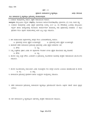 Page: 60 of 92
Class : VIII
¨sÁUÀ – 4
¥ÀæAiÉÆÃUÀ: gÁ¸ÁAiÀÄ¤PÀ ¢é ¸ÁÜ£À¥À®èl. CªÀ¢ü: 20¤«ÄµÀ.
UÀÄj: gÁ¸ÁAiÀÄ¤PÀ ¢é ¸ÁÜ£À¥À®èl QæAiÉÄAiÀÄ£ÀÄß ¥ÀjZÀ¬Ä¸ÀÄªÀÅzÀÄ.
1. ¤ÃrgÀÄªÀ ¸ÁªÀÄVæUÀ¼À£ÀÄß UÀªÀÄ¤¹ ²PÀëPÀgÀ ¸ÀºÁAiÀÄ¢AzÀ UÀÄgÀÄw¹.
¸ÁªÀÄVæUÀ¼ÀÄ: ªÉÄVßÃ¶AiÀÄA ¸À¯ÉáÃmï (MgSO4), ¸ÉÆÃrAiÀÄA PÁ¨ÉÆÃð£ÉÃmï(Na2CO3), ¥Àæ£Á¼ÀUÀ¼ÀÄ, (2) ¤ÃgÀÄ, UÁf£À PÀrØ.
2. ¤ÃrgÀÄªÀ ¸ÁªÀÄVæUÀ¼À°è JgÀqÀÄ ¥ÀævÉåÃPÀ ¥Àæ£Á¼ÀUÀ¼À°è ¤ÃgÀ£ÀÄß (4-5 «Ä. °) vÉUÉzÀÄPÉÆ½î MAzÀgÀ°è ªÉÄVßÃ¶AiÀÄA
¸À¯ÉáÃmï ºÁUÀÆ ªÀÄvÉÆÛAzÀgÀ°è ¸ÉÆÃrAiÀÄA PÁ¨ÉÆÃð£ÉÃmï ¥ÀÄrAiÀÄ£ÀÄß ¸ÀªÀÄ ¥ÀæªÀiÁtzÀ°è (¸ÀÄªÀiÁgÀÄ -3 UÁæA)
PÀæªÀÄªÁV ¸ÉÃj¹ zÁæªÀt vÀAiÀiÁj¹PÉÆ½î CzÀgÀ §tÚ «ÃQë¹ £ÀªÀÄÆ¢¹.
3. FUÀ vÀAiÀiÁj¹gÀÄªÀ zÁæªÀtUÀ¼À£ÀÄß ¥ÀgÀ¸ÀàgÀ ¸ÉÃj¹ §zÀ¯ÁªÀuÉAiÀÄ£ÀÄß UÀÄgÀÄw¹.
C. ¥Àæ£Á¼ÀzÀ°è ©½AiÀÄ ¥ÀæPÉëÃ¥À GAmÁUÀÄvÀÛzÉ. D. ¥Àæ£Á¼ÀzÀ°è ºÀ¼À¢ ¥ÀæPÉëÃ¥À GAmÁUÀÄvÀÛzÉ.
4. ºÁUÁzÀgÉ £ÀqÉzÀ gÁ¸ÁAiÀÄ¤PÀ QæAiÉÄAiÀÄ°è ¥Àæ£Á¼ÀzÀ°è JgÀqÀÄ ¥ÀævÉåÃPÀ ¥ÀzÀgÀÄUÀ¼ÀÄ EzÉ.
C. ºËzÀÄ D. E®è.
5. ¤ªÀÄä «ÃPÀëuÉAiÀÄ ¥ÀæPÁgÀ JgÀqÀÄ w½ zÁæªÀtUÀ¼ÀÄ ¸ÉÃjzÁUÀ ©½AiÀÄ ¥ÀæPÉëÃ¥À ºÉÆA¢gÀÄªÀ ªÀ¸ÀÄÛ zÉÆgÀQzÉ.
C. ºËzÀÄ D. E®è.
6. ªÉÄÃ°£À ¤ªÀÄä GvÀÛgÀ ºËzÀÄ JAzÁzÀgÉ D QæAiÉÄAiÀÄ£ÀÄß ¸À«ÄÃPÀgÀtzÀ gÀÆ¥ÀzÀ°è ¥ÀÄ¸ÀÛPÀzÀ ¸ÀºÁAiÀÄ¢AzÀ (¥ÀÄ.¸ÀA.125)
£ÀªÀÄÆ¢¹.
7. ªÉÄÃ°£À ¸À«ÄÃPÀgÀtªÀ£ÀÄß UÀªÀÄ¤¹zÁUÀ JgÀqÀÄ ¸ÀAAiÀÄÄPÀÛUÀ¼ÀÄ ¸ÉÃj ¥ÀgÀ¸ÀàgÀ CtÄUÀ¼ÀÄ «¤ªÀÄAiÀÄ ªÀiÁrPÉÆArªÉ F ºÉÃ½PÉ,
C. ¸Àj. D. vÀ¥ÀÄà.
8. gÁ¸ÁAiÀÄ¤PÀ QæAiÉÄAiÀÄ°è ¥ÀæwªÀvÀðPÀ ºÁUÀÆ GvÀà£ÀßUÀ¼À ¸ÀASÉåAiÀÄ£ÀÄß £ÀªÀÄÆ¢¹.
9. £ÀqÉzÀ gÁ¸ÁAiÀÄ¤PÀ QæAiÉÄAiÀÄ£ÀÄß gÁ¸ÁAiÀÄ¤PÀ ¸ÁÜ£À¥À®èl QæAiÉÄAiÉÆA¢UÉ ºÉÆÃ°¹ CªÀÅUÀ¼À £ÀqÀÄªÉ EgÀÄªÀ ªÀåvÁå¸À
§gÉ¬Äj
10. FUÀ gÁ¸ÁAiÀÄ¤PÀ ¢é ¸ÁÜ£À¥À®èlzÀ CxÀðªÀ£ÀÄß ¥ÀÄ¸ÀÛPÀzÀ ¸ÀºÁAiÀÄ¢AzÀ £ÀªÀÄÆ¢¹.
 