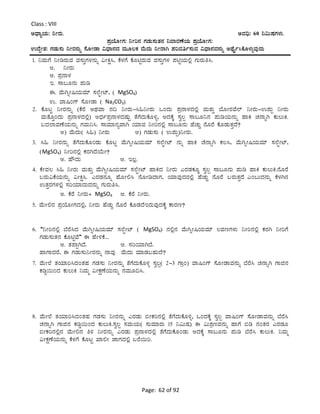 Page: 62 of 92
Class : VIII
CzsÁåAiÀÄ: ¤ÃgÀÄ. CªÀ¢ü: 60 ¤«ÄµÀUÀ¼ÀÄ.
¥ÀæAiÉÆÃUÀ: ¤Ãj£À UÀqÀÄ¸ÀÄvÀ£À ¤ªÁgÀuÉAiÀÄ ¥ÀæAiÉÆÃUÀ:
GzÉÝÃ±À: UÀqÀÄ¸ÀÄ ¤ÃgÀ£ÀÄß ¸ÉÆÃqÁ «zsÁ£ÀzÀ ªÀÄÆ®PÀ ªÉÄzÀÄ ¤ÃgÁV ¥ÀjªÀwð¸ÀÄªÀ «zsÁ£ÀªÀ£ÀÄß CxÉÊð¹PÉÆ¼ÀÄîªÀÅzÀÄ
1. ¤ªÀÄUÉ ¤ÃrgÀÄªÀ ªÀ¸ÀÄÛUÀ¼À£ÀÄß «ÃQë¹, PÉ¼ÀUÉ PÉÆnÖgÀÄªÀ ªÀ¸ÀÄÛUÀ¼À ¥ÀnÖAiÀÄ°è UÀÄgÀÄw¹.
C. ¤ÃgÀÄ
D. ¥Àæ£Á¼À
E. ¸Á§Æ£ÀÄ ¥ÀÄr
F. ªÉÄVßÃ¶AiÀÄªÀiï ¸À¯ÉáÃmï, ( MgSO4)
G. ªÁ¶AUï ¸ÉÆÃqÁ ( Na2CO3)
2. PÉÆlÖ ¤ÃgÀ£ÀÄß (PÉgÉ CxÀªÁ £À¢ ¤ÃgÀÄ-¹»¤ÃgÀÄ MAzÀÄ ¥Àæ£Á¼ÀzÀ°è ªÀÄvÀÄÛ ¨ÉÆÃgÀªÉ¯ï ¤ÃgÀÄ-G¥ÀÄà ¤ÃgÀÄ
ªÀÄvÉÆÛAzÀÄ ¥Àæ£Á¼ÀzÀ°è) CzsÀð¥Àæ£Á¼ÀzÀµÀÄÖ vÉUÉzÀÄPÉÆ½î, CzÀPÉÌ ¸Àé®à ¸Á§Æ¤£À ¥ÀÄrAiÀÄ£ÀÄß ºÁQ ZÀ£ÁßV PÀÄ®ÄQ.
§zÀ¯ÁªÀuÉAiÀÄ£ÀÄß UÀªÀÄ¤¹. ¸ÁªÀiÁ£ÀåªÁV AiÀiÁªÀ ¤Ãj£À°è ¸Á§Æ£ÀÄ ºÉZÀÄÑ £ÉÆgÉ PÉÆqÀÄvÀÛzÉ?
C) ªÉÄzÀÄ( ¹») ¤ÃgÀÄ D) UÀqÀÄ¸ÀÄ ( G¥ÀÄà)¤ÃgÀÄ.
3. ¹» ¤ÃgÀ£ÀÄß vÉUÉzÀÄPÉÆAqÀÄ PÉÆlÖ ªÉÄVßÃ¶AiÀÄªÀiï ¸À¯ÉáÃmï £ÀÄß ºÁQ ZÉ£ÁßV PÀ®¹, ªÉÄVßÃ¶AiÀÄªÀiï ¸À¯ÉáÃmï,
(MgSO4) ¤Ãj£À°è PÀgÀVzÉAiÉÄÃ?
C. ºËzÀÄ D. E®è.
4. PÉÃªÀ® ¹» ¤ÃgÀÄ ªÀÄvÀÄÛ ªÀÉÄVßÃ¶AiÀÄªÀiï ¸À¯ÉáÃmï ºÁQzÀ ¤ÃgÀÄ JgÀqÀPÀÆÌ ¸Àé®à ¸Á§Æ£ÀÄ ¥ÀÄr ºÁQ PÀÄ®ÄQ.£ÉÆgÉ
§gÀÄ«PÉAiÀÄ£ÀÄß «ÃQë¹. JgÀqÀ£ÀÆß ºÉÆÃ°¹ £ÉÆÃrzÁUÀ, AiÀiÁªÀÅzÀgÀ°è ºÉZÀÄÑ £ÉÆgÉ §gÀÄvÀÛzÉ÷JA§ÄzÀ£ÀÄß PÉ¼ÀV£À
GvÀÛgÀUÀ¼À°è ¸ÀjAiÀiÁzÀÄzÀ£ÀÄß UÀÄgÀÄw¹.
C. PÉgÉ ¤ÃgÀÄ+ MgSO4 D. PÉgÉ ¤ÃgÀÄ.
5. ªÉÄÃ°£À ¥ÀæAiÉÆÃUÀzÀ°è, ¤ÃgÀÄ ºÉZÀÄÑ £ÉÆgÉ PÉÆqÀzÉEgÀÄªÀÅzÀPÉÌ PÁgÀt?
6. “¤Ãj£À°è ¨ÉgÉ¹zÀ ªÉÄVßÃ¶AiÀÄªÀiï ¸À¯ÉáÃmï ( MgSO4) £À°è£À ªÉÄVßÃ¶AiÀÄªÀiï ®ªÀtUÀ¼ÀÄ ¤Ãj£À°è PÀgÀV ¤ÃjUÉ
UÀqÀÄ¸ÀÄvÀ£À PÉÆnÖªÉ” F ºÉÃ½PÉ...
C. vÀ¥ÁàVzÉ. D. ¸ÀjAiÀiÁVzÉ.
ºÁUÁzÀgÉ, F UÀqÀÄ¸ÀÄ¤ÃgÀ£ÀÄß £ÁªÀÅ ªÉÄzÀÄ ªÀiÁqÀ§ºÀÄzÉ?
7. ªÉÄÃ¯É vÀAiÀiÁj¹zÀAvÀºÀ UÀqÀ¸ÀÄ ¤ÃgÀ£ÀÄß vÉUÉzÀÄPÉÆ½î ¸Àé®à( 2-3 UÁæA) ªÁ¶AUï ¸ÉÆÃqÁªÀ£ÀÄß ¨ÉgÉ¹ ZÀ£ÁßV UÁf£À
PÀrØ¬ÄAzÀ PÀÄ®ÄQ ¤ªÀÄä «ÃPÀëuÉAiÀÄ£ÀÄß £ÀªÀÄÆ¢¹.
8. ªÉÄÃ¯É vÀAiÀiÁj¹zÀAvÀºÀ UÀqÀ¸ÀÄ ¤ÃgÀ£ÀÄß JgÀqÀÄ ©ÃPÀj£À°è vÉUÉzÀÄPÉÆ½î, MAzÀPÉÌ ¸Àé®à ªÁ¶AUï ¸ÉÆÃqÁªÀ£ÀÄß ¨ÉgÉ¹
ZÀ£ÁßV UÁf£À PÀrØ¬ÄAzÀ PÀÄ®ÄQ.¸Àé®à ¸ÀªÀÄAiÀÄ( ¸ÀÄªÀiÁgÀÄ 15 ¤«ÄµÀ) F «Ä±ÀætªÀ£ÀÄß ºÁUÉ ©r £ÀAvÀgÀ JgÀqÀÆ
©ÃPÀj£À°è£À ªÉÄÃ°£À w½ ¤ÃgÀ£ÀÄß JgÀqÀÄ ¥Àæ£Á¼ÀzÀ°è vÉUÉzÀÄPÉÆAqÀÄ CzÀPÉÌ ¸Á§Æ£ÀÄ ¥ÀÄr ¨ÉgÉ¹ PÀÄ®ÄQ. ¤ªÀÄä
«ÃPÀëuÉAiÀÄ£ÀÄß PÉ¼ÀUÉ PÉÆlÖ SÁ°Ã eÁUÀzÀ°è §gÉ¬Äj.
 