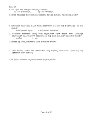 Page: 63 of 92
Class : VIII
9. ¤ÃgÀÄ M¼ÉîAiÀÄ £ÉÆgÉ PÉÆqÀÄªÀÅzÀÄ AiÀiÁªÀÅzÀ£ÀÄß ¸ÀÆa¸ÀÄvÀÛzÉ?
C) ¤ÃgÀÄ ªÉÄzÀÄªÁzÀzÀÝ£ÀÄß. D) ¤ÃgÀÄ UÀqÀÄ¸ÁzÀzÀÝ£ÀÄß.
10. ¥ÀÄ¸ÀÛPÀzÀ ¸ÀºÁAiÀÄ¢AzÀ ªÉÄÃ°£À gÁ¸ÁAiÀÄ¤PÀ QæAiÉÄAiÀÄ£ÀÄß vÉÆÃj¸ÀÄªÀ gÁ¸ÁAiÀÄ¤PÀ ¸À«ÄÃPÀgÀtªÀ£ÀÄß §gÉ¬Äj’
11. ªÉÄVßÃ¹AiÀÄªÀiï ¸À¯ÉáÃmï ªÀÄvÀÄÛ ªÁ¶AUï ¸ÉÆÃqÁ ¥ÀæwªÀvÀðPÀUÀ¼ÁV ªÀwð¹zÁUÀ vÀ¼ÀPÉÌ ±ÉÃRgÀuÉUÉÆ¼ÀÄîªÀ ©½ ªÀ¸ÀÄÛ
AiÀiÁªÀÅzÀÄ?
C) ªÉÄVßÃ¹AiÀÄªÀiï ¸À¯ÉáÃmï. D) ªÉÄVßÃ¹AiÀÄªÀiï PÁ¨ÉÆÃð£ÉÃmï.
12. ¸ÉÆÃrAiÀÄªÀiï PÁ¨ÉÆðÃ£Émï ¤Ãj£À°è PÀgÀVzÀ ªÀiÁåVßÃ¹AiÀÄªÀiï ¸À¯ÉáÃmï zÉÆA¢UÉ ªÀwð¹ «°Ã£ÀUÉÆ¼ÀîzÀ
ªÀiÁåVßÃ¹AiÀÄªÀiï PÁ¨ÉÆðÃ£ÉÃmïUÀ¼ÁV ¥ÀjªÀvÀð£ÉUÉÆ¼Àî®Ä £ÁªÀÅ ºÁQzÀ ¸ÉÆÃrAiÀÄªÀiï PÁ¨ÉÆðÃ£ÉÃmï PÁgÀtªÉÃ?
C) ºËzÀÄ D) C®è.
13. ºÁUÁzÀgÉ E°è ¤ÃgÀ£ÀÄß ªÉÄzÀÄªÀiÁqÀ®Ä §¼À¹zÀ gÁ¸ÁAiÀÄ¤PÀzÀ ºÉ¸ÀgÉÃ£ÀÄ?
14. ¤ÃjUÉ UÀqÀÄ¸ÀÄvÀ£À PÉÆqÀÄªÀ EvÀgÉ gÁ¸ÁAiÀÄ¤PÀUÀ¼ÀÄ ªÀÄvÀÄÛ CªÀÅUÀ¼À£ÀÄß ªÉÄzÀÄUÉÆ½¸ÀÄªÀ «zsÁ£ÀzÀ §UÉÎ ¤ªÀÄä
²PÀëPÀgÉÆA¢UÉ ZÀað¹ w½zÀÄPÉÆ½î.
15. F ¥ÀæAiÉÆÃUÀ ªÀiÁqÀÄªÁUÀ ¤ªÀÄä ªÀÄ£ÀzÀ°è ªÀÄÆrzÀ ¥Àæ±ÉßUÀ¼À£ÀÄß §gÉ¬Äj.
 