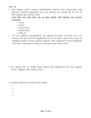 Page: 77 of 92
Class : VIII
2. ¤ªÀÄUÉ PÉÆnÖgÀÄªÀ C«ÄÃ¨Á, AiÀÄÄVèÃ£Á, PÁè«ÄqÉÆÃªÉÆ£Á¸À, qÀAiÀiÁlªÀiï ºÁUÀÄ ¥ÁågÁ«Ä¹AiÀÄªÀiï ±Á±ÀévÀ
¸ÉèöÊqïUÀ¼À£ÀÄß MAzÉÆAzÁV ¸ÀÆPÀëöäzÀ±ÀðPÀzÀ°è ElÄÖ «ÃQë¹. ¥ÀæwAiÉÆAzÀÄ ºÉÃUÉ PÁtÄwÛzÉ ºÁUÉ avÀæ ©r¹. F
PÉ¼ÀV£À ¥ÀnÖAiÀÄ°è CªÀÅUÀ¼À DPÁgÀªÀ£ÀÄß UÀÄgÀÄw¹.
fÃ«UÀ¼À ºÉ¸ÀgÀÄ ¤ªÀÄä «ÃPÀëuÉ (CPÁgÀ, UÁvÀæ §tÚ CxÀªÁ AiÀiÁªÀÅzÉÃ «±ÉÃµÀ gÀZÀ£ÉAiÀÄ£ÀÄß ¤ÃªÀÅ «ÃQë¹zÀgÀÆ
§gÉAiÀÄ§ºÀÄzÀÄ)
1. C«ÄÃ¨Á
2. AiÀÄÄVèÃ£Á
3. ¥ÁågÁ«Ä¹AiÀÄªÀiï
4. PÁè«ÄqÉÆÃªÉÆ£Á¸À
5. qÀAiÀiÁlªÀiï
3. FUÀ ¤ªÀÄä «ÃPÀëuÉAiÀÄ£ÀÄß UÀªÀÄ£ÀzÀ°èlÄÖPÉÆAqÀÄ ¤ªÀÄä ºÀwÛgÀ«gÀÄªÀ PÉgÉ CxÀªÁ ¤AvÀ PÉÆ¼ÀZÉ ¤Ãj£À MAzÀÄ
ºÀ¤AiÀÄ£ÀÄß UÁf£À ¸ÉèöÊqï ªÉÄÃ¯É ºÁQ ¸ÀÆPÀëöäzÀ±ÀðPÀzÀ°è ElÄÖ ¤ÃªÀÅ F ªÉÆzÀ¯ÉÃ «ÃQë¹zÀ fÃ«UÀ¼ÀÄ ªÀÄvÀÄÛ ¤ªÀÄä
¥ÀoÀå¥ÀÄ¸ÀÛPÀzÀ°è PÉÆnÖgÀÄªÀ fÃ«UÀ¼À£ÀÄß UÀªÀÄ£ÀzÀ°è ElÄÖPÉÆAqÀÄ CAvÀºÁ AiÀiÁªÀÅzÁzÀgÀÆ fÃ«UÀ¼ÀÄ PÁtÂ¸ÀÄwÛªÉAiÀiÁ
JAzÀÄ UÀªÀÄ¤¹. AiÀiÁªÀÅzÁzÀgÀÆ fÃ«UÀ¼À£ÀÄß ¤ÃªÀÅ UÀÄgÀÄw¹zÀÝgÉ CªÀÅUÀ¼À ºÉ¸ÀgÀ£ÀÄß §gÉ¬Äj.
4. FUÀ EªÀÅUÀ¼À£ÀÄß £ÁªÀÅ KPÉ §jUÀtÂÚUÉ £ÉÆÃqÀ®Ä ¸ÁzsÀå«®è ªÀÄvÀÄÛ ¸ÀÆPÀëöäzÀ±ÀðPÀ¢AzÀ ºÉÃUÉ ¸ÁzsÀå J£ÀÄßªÀÅzÀ£ÀÄß
AiÉÆÃa¹. ¸ÁzsÀåªÁzÀgÉ JgÀqÀÄ CA±ÀUÀ¼À£ÀÄß §gÉ¬Äj.
5. F ¥ÀæAiÉÆÃUÀ ªÀiÁqÀÄªÁUÀ ¤ªÀÄä ªÀÄ£ÀzÀ°è ªÀÄÆrzÀ ¥Àæ±ÉßUÀ¼ÀÄ.
1.
2.
3.
4.
 