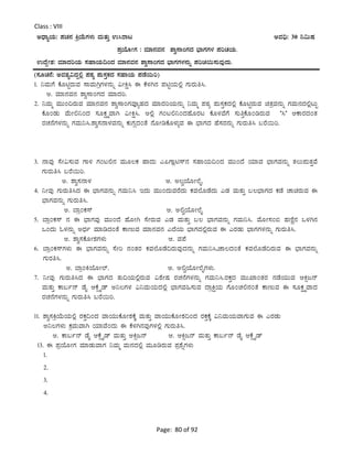 Page: 80 of 92
Class : VIII
CzsÁåAiÀÄ: ¥ÀZÀ£À QæAiÉÄUÀ¼ÀÄ ªÀÄvÀÄÛ G¹gÁl CªÀ¢ü: 30 ¤«ÄµÀ
¥ÀæAiÉÆÃUÀ : ªÀiÁ£ÀªÀ£À ±Áé¸ÁAUÀzÀ ¨sÁUÀUÀ¼À ¥ÀjZÀAiÀÄ.
GzÉÝÃ±À: ªÀiÁzÀjAiÀÄ ¸ÀºÁAiÀÄ¢AzÀ ªÀiÁ£ÀªÀ£À ±Áé¸ÁAUÀzÀ ¨sÁUÀUÀ¼À£ÀÄß ¥ÀjZÀ¬Ä¸ÀÄªÀÅzÀÄ.
(¸ÀÆZÀ£É: CªÀ±Àå«zÀÝ°è ¥ÀoÀå ¥ÀÄ¸ÀÛPÀzÀ ¸ÀºÁAiÀÄ ¥ÀqÉ¬Äj)
1. ¤ªÀÄUÉ PÉÆnÖgÀÄªÀ ¸ÁªÀÄVæUÀ¼À£ÀÄß «ÃQë¹ F PÉ¼ÀV£À ¥ÀnÖAiÀÄ°è UÀÄgÀÄw¹.
C. ªÀiÁ£ÀªÀ£À ±Áé¸ÁAUÀzÀ ªÀiÁzÀj.
2. ¤ªÀÄä ªÀÄÄA¢gÀÄªÀ ªÀiÁ£ÀªÀ£À ±Áé¸ÁAUÀªÀÇåºÀzÀ ªÀiÁzÀjAiÀÄ£ÀÄß ¤ªÀÄä ¥ÀoÀå ¥ÀÄ¸ÀÛPÀzÀ°è PÉÆnÖgÀÄªÀ avÀæªÀ£ÀÄß UÀªÀÄ£ÀzÀ°èlÄÖ
PÉÆAqÀÄ ªÉÄÃ°¤AzÀ ¸ÀÆPÀëöäªÁV «ÃQë¹. C°è UÀAl°¤AzÀºÉÆgÀl PÉÆ¼ÀªÉUÉ ¸ÀÄwÛPÉÆArgÀÄªÀ ‘¹’ DPÁgÀzÀAvÀ
gÀZÀ£ÉUÀ¼À£ÀÄß UÀªÀÄ¤¹.±Áé¸À£Á¼ÀªÀ£ÀÄß PÀÄUÀÎzÀAvÉ £ÉÆÃrPÉÆ¼ÀÄîªÀ F ¨sÁUÀzÀ ºÉ¸ÀgÀ£ÀÄß UÀÄgÀÄw¹ §gÉ¬Äj.
3. £ÁªÀÅ ¸ÉÃ«¸ÀÄªÀ UÁ½ UÀAl°£À ªÀÄÆ®PÀ ºÁzÀÄ J¦UÁèn¸ï£À ¸ÀºÁAiÀÄ¢AzÀ ªÀÄÄAzÉ AiÀiÁªÀ ¨sÁUÀªÀ£ÀÄß vÀ®Ä¥ÀÄvÀÛªÉ
UÀÄgÀÄw¹ §gÉ¬Äj.
C. ±Áé¸À£Á¼À D. C®éAiÉÆÃ¯ÉÊ.
4. ¤ÃªÀÅ UÀÄgÀÄw¹zÀ F ¨sÁUÀªÀ£ÀÄß UÀªÀÄ¤¹ EzÀÄ ªÀÄÄAzÀÄªÀgÉzÀÄ PÀªÀ¯ÉÆqÉzÀÄ JqÀ ªÀÄvÀÄÛ §®¨sÁUÀzÀ PÀqÉ ZÁagÀÄªÀ F
¨sÁUÀªÀ£ÀÄß UÀÄgÀÄw¹.
C. ¨ÁæAPÀ¸ï D. C°éAiÉÆÃ¯ÉÊ
5. ¨ÁæAPÀ¸ï £À F ¨sÁUÀªÀÅ ªÀÄÄAzÉ ºÉÆÃV ¸ÉÃgÀÄªÀ JqÀ ªÀÄvÀÄÛ §® ¨sÁUÀªÀ£ÀÄß UÀªÀÄ¤¹. ªÉÆÃ¸ÀA© ºÀtÂÚ£À M¼ÀV£À
MAzÀÄ N¼À£ÀÄß CzsÀð ªÀiÁrzÀAvÉ PÁtÄªÀ ªÀiÁ£ÀªÀ£À JzÉAiÀÄ ¨sÁUÀzÀ°ègÀÄªÀ F JgÀqÀÄ ¨sÁUÀUÀ¼À£ÀÄß UÀÄgÀÄw¹.
C. ±Áé¸ÀPÉÆÃ±ÀUÀ¼ÀÄ D. ªÀ¥É
6. ¨ÁæAPÀ¸ïUÀ¼ÀÄ F ¨sÁUÀªÀ£ÀÄß ¸ÉÃj £ÀAvÀgÀ PÀªÀ¯ÉÆqÉ¢gÀÄªÀÅzÀ£ÀÄß UÀªÀÄ¤¹,eÁ®zÀAvÉ PÀªÀ¯ÉÆqÉ¢gÀÄªÀ F ¨sÁUÀªÀ£ÀÄß
UÀÄgÀw¹.
C. ¨ÁæAQAiÉÆÃ¯ï. D. C°éAiÉÆÃ¯ÉÊUÀ¼ÀÄ.
7. ¤ÃªÀÅ UÀÄgÀÄw¹zÀ F ¨sÁUÀzÀ vÀÄ¢AiÀÄ°ègÀÄªÀ «±ÉÃµÀ gÀZÀ£ÉUÀ¼À£ÀÄß UÀªÀÄ¤¹.gÀPÀÛzÀ ªÀÄÄSÁAvÀgÀ £ÀqÉAiÀÄÄªÀ DQìd£ï
ªÀÄvÀÄÛ PÁ§ð£ï qÉÊ DPÉìöÊqï C¤®UÀ¼À «¤ªÀÄAiÀÄzÀ°è ¨sÁUÀªÀ»¸ÀÄªÀ zÁæQëAiÀÄ UÉÆAZÀ°£ÀAvÉ PÁtÄªÀ F ¸ÀÆPÀëöäªÁzÀ
gÀZÀ£ÉUÀ¼À£ÀÄß UÀÄgÀÄw¹ §gÉ¬Äj.
11. ±Áé¸ÀQæAiÉÄAiÀÄ°è gÀPÀÛ¢AzÀ ªÁAiÀÄÄPÉÆÃ±ÀPÉÌ ªÀÄvÀÄÛ ªÁAiÀÄÄPÉÆÃ±À¢AzÀ gÀPÀÛPÉÌ «¤ªÀÄAiÀÄªÁUÀÄªÀ F JgÀqÀÄ
C¤®UÀ¼ÀÄ PÀæªÀÄªÁV AiÀiÁªÉAzÀÄ F PÉ¼ÀV£ÀªÀÅUÀ¼À°è UÀÄgÀÄw¹.
C. PÁ§ð£ï qÉÊ DPÉìöÊqï ªÀÄvÀÄÛ DQìd£ï D. DQìd£ï ªÀÄvÀÄÛ PÁ§ð£ï qÉÊ DPÉìöÊqï
13. F ¥ÀæAiÉÆÃUÀ ªÀiÁqÀÄªÁUÀ ¤ªÀÄä ªÀÄ£ÀzÀ°è ªÀÄÆrgÀÄªÀ ¥Àæ±ÉßUÀ¼ÀÄ
1.
2.
3.
4.
 