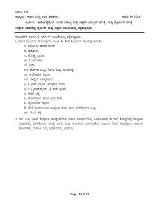 Page: 83 of 92
Class : VIII
CzsÁåAiÀÄ : DºÁgÀ ªÀÄvÀÄÛ CzÀgÀ WÀlPÀUÀ¼ÀÄ. CªÀ¢ü: 30 ¤«ÄµÀ
¥ÀæAiÉÆÃUÀ : PÁ¨ÉÆðºÉÊqÉæÃmï, °¦qï (PÉÆ§Äâ ªÀÄvÀÄÛ JuÉÚUÀ¼À JªÀÄ®ë£ï ¥ÀjÃPÉë) ªÀÄvÀÄÛ ¥ÉÆæÃnÃ£ï ¥ÀjÃPÉë.
GzÉÝÃ±À: DºÁgÀzÀ°è UÀÄèPÉÆÃ¸ï ªÀÄvÀÄÛ ¦µÀÖUÀ¼À EgÀÄ«PÉAiÀÄ£ÀÄß ¥ÀvÉÛºÀZÀÄÑªÀÅzÀÄ.
ZÀlÄªÀnPÉ:1 DºÁgÀzÀ°è UÀÄèPÉÆÃ¸ï EgÀÄ«PÉAiÀÄ£ÀÄß ¥ÀvÉÛºÀZÀÄÑªÀÅzÀÄ
1. ¤ªÀÄUÉ PÉÆnÖgÀÄªÀ ¸ÁªÀÄVæUÀ¼À£ÀÄß «ÃQë¹ F PÉ¼ÀUÉ PÉÆnÖgÀÄªÀ ¥ÀnÖAiÀÄ°è UÀÄgÀÄw¹.
C. 100«Ä.°Ã UÁf£À ©ÃPÀgï
D. UÀÄèPÉÆÃ¸ï,
E. ¨É£ÉrPÀÖ zÁæªÀt.
F. 3 ¥Àæ£Á¼ÀUÀ¼ÀÄ,
G. ¤ÃgÀÄ.
H. eÉÆÃ¼ÀzÀ »lÄÖ/ UÉÆÃ¢ü »lÄÖ /D®ÆUÀqÉØ,
IÄ. CAiÉÆÃr£ï zÁæªÀt.
IÆ. FxÉÊ¯ï C¯ÉÆÌÃºÁ¯ï
J. 1 ¹àjmï ¯ÁåA¥À (ªÀÄzÀå¸ÁgÀ ¢Ã¥À)
K. 1 mÉæöÊ¥Áqï¸ÁÖAqï (wæ ¥ÁzÀ ¸ÀÜA¨sÀ)
L. CrUÉ JuÉÚ
M. ±ÉÃAUÀ©ÃdzÀ ¥ÀÄr/ J½î£À ¥ÀÄr
N. ¨ÉÊAiÀÄÄgÉÃmï zÁæªÀt
O. ¨ÉÃ¼É PÀÄ¢¹zÀ¤ÃgÀÄ/ ªÉÆmÉÖAiÀÄ ºÀ¼À¢ ¨sÁUÀ/ ¨ÉÃ¼ÉPÁ¼ÀÄUÀ¼À »lÄÖ
CA. UÁf£À PÀrØ
2. FUÀ ¤ÃªÀÅ ¤ªÀÄUÉ PÉÆnÖgÀÄªÀ ¥ÀjÃQë¸À¨ÉÃPÁzÀ CºÁgÀ ¥ÀzÁxÀðUÀ¼À£ÀÄß MAzÉÆAzÁV F PÉ¼ÀUÉ PÉÆÃµÀÖPÀzÀ°è PÉÆnÖgÀÄªÀ
«zsÁ£ÀªÀ£ÀÄß §¼À¹PÉÆAqÀÄ ¥ÀjÃPÉë ªÀiÁr. ¤ÃªÀÅ UÀÄgÀÄw¹zÀ §zÀ¯ÁªÀuÉAiÀÄ DzsÁgÀzÀ ªÉÄÃ¯É CzÀgÀ°ègÀÄªÀ CºÁgÀzÀ
WÀlPÀUÀ¼À£ÀÄß UÀÄgÀÄw¹ ¤ªÀÄä ¤zsÁðgÀªÀ£ÀÄß §gÉ¬Äj.
 