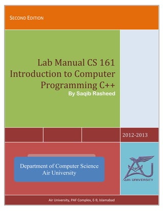 Lab Manual CS 161                          Introduction to Computer Programming C++

SECOND EDITION




      Lab Manual CS 161
Introduction to Computer
       Programming C++
                                    By Saqib Rasheed




                                                                       2012-2013




    Department of Computer Science
            Air University



                       Air University, PAF Complex, E-9, Islamabad Science
                             Air University
                                             1
                                                  Department of Computer
 
