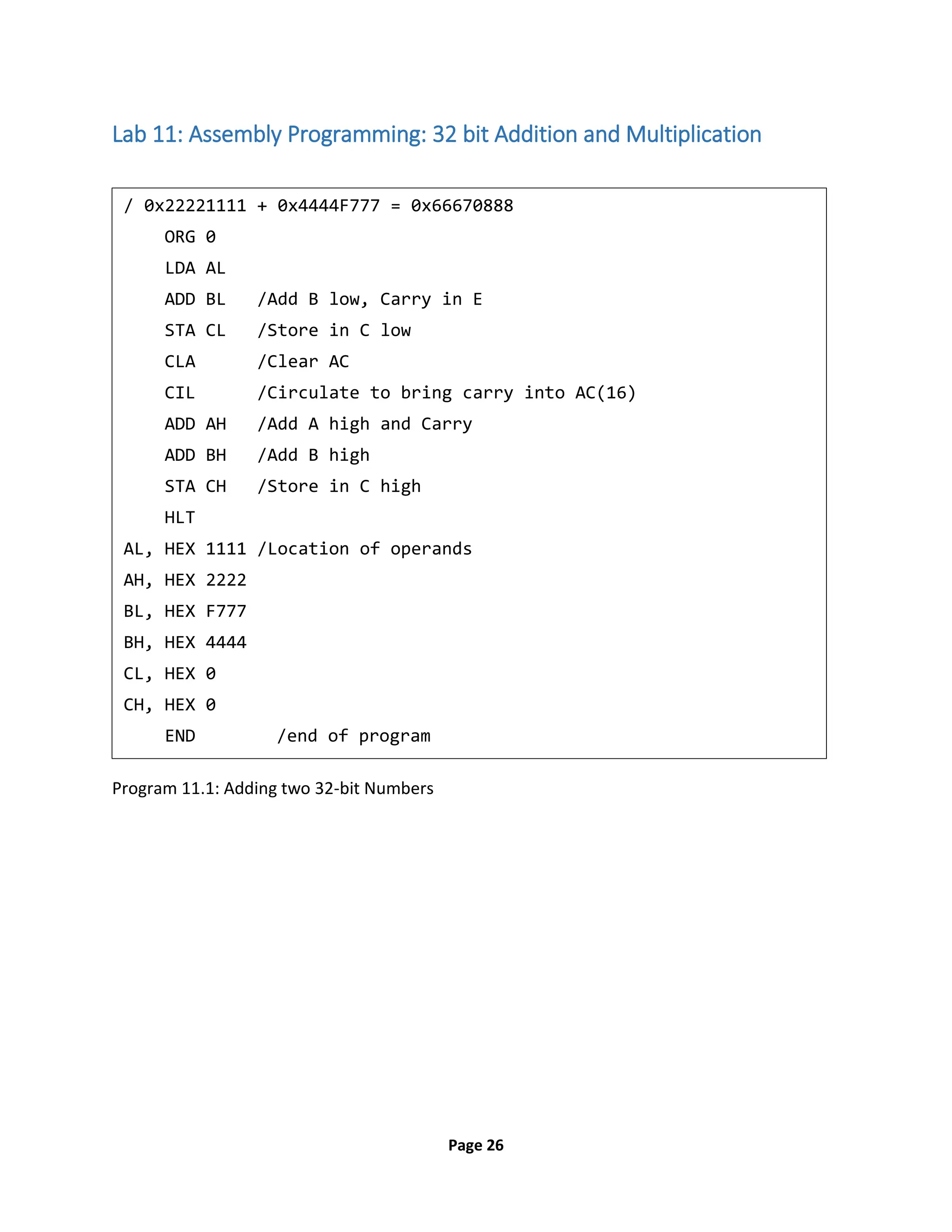 Page 26
Lab 11: Assembly Programming: 32 bit Addition and Multiplication
Program 11.1: Adding two 32-bit Numbers
/ 0x22221111 + 0x4444F777 = 0x66670888
ORG 0
LDA AL
ADD BL /Add B low, Carry in E
STA CL /Store in C low
CLA /Clear AC
CIL /Circulate to bring carry into AC(16)
ADD AH /Add A high and Carry
ADD BH /Add B high
STA CH /Store in C high
HLT
AL, HEX 1111 /Location of operands
AH, HEX 2222
BL, HEX F777
BH, HEX 4444
CL, HEX 0
CH, HEX 0
END /end of program
 