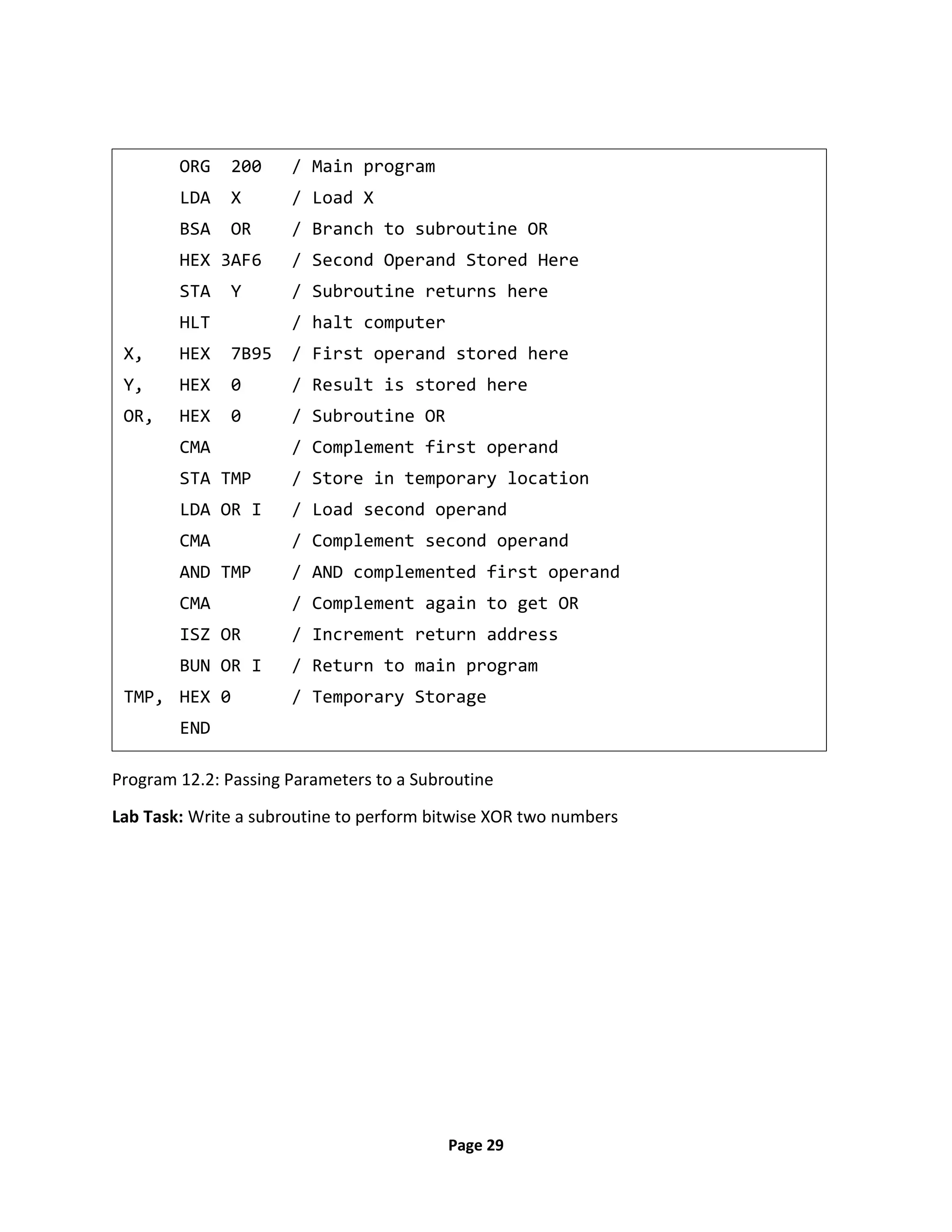 Page 29
Program 12.2: Passing Parameters to a Subroutine
Lab Task: Write a subroutine to perform bitwise XOR two numbers
ORG 200 / Main program
LDA X / Load X
BSA OR / Branch to subroutine OR
HEX 3AF6 / Second Operand Stored Here
STA Y / Subroutine returns here
HLT / halt computer
X, HEX 7B95 / First operand stored here
Y, HEX 0 / Result is stored here
OR, HEX 0 / Subroutine OR
CMA / Complement first operand
STA TMP / Store in temporary location
LDA OR I / Load second operand
CMA / Complement second operand
AND TMP / AND complemented first operand
CMA / Complement again to get OR
ISZ OR / Increment return address
BUN OR I / Return to main program
TMP, HEX 0 / Temporary Storage
END
 