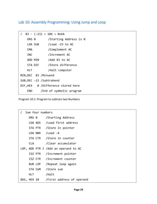 Page 24
Lab 10: Assembly Programming: Using Jump and Loop
Program 10.1: Program to subtract two Numbers
/ 83 - (-23) = 106 = 0x6A
ORG 0 /Starting Address is 0
LDA SUB /Load -23 to AC
CMA /Complement AC
INC /Increment AC
ADD MIN /Add 83 to AC
STA DIF /Store difference
HLT /Halt computer
MIN,DEC 83 /Minuend
SUB,DEC -23 /Subtrahend
DIF,HEX 0 /Difference stored here
END /End of symbolic program
/ Sum four numbers
ORG 0 /Starting Address
LDA ADS /Load first address
STA PTR /Store in pointer
LDA NBR /Load -4
STA CTR /Store in counter
CLA /Clear accumulator
LOP, ADD PTR I /Add an operand to AC
ISZ PTR /Increment pointer
ISZ CTR /Increment counter
BUN LOP /Repeat loop again
STA SUM /Store sum
HLT /Halt
ADS, HEX 10 /First address of operand
 