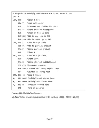 Page 27
Program 11.2: Multiply Two Numbers
Lab Task: Write a program to subtract two 32-bit numbers: 60,000 – 40,000 = 20,000
/ Program to multiply two numbers F*B = A5, 15*11 = 165
ORG 0
LOP, CLE /Clear E bit
LDA Y /Load multiplier
CIR /Transfer multiplier bit to E
STA Y /Store shifted multiplier
SZE /Check if bit is zero
BUN ONE /Bit is one; go to ONE
BUN ZRO /Bit is zero; go to ZRO
ONE, LDA X /Load multiplicand
ADD P /Add to partial product
STA P /Store partial product
CLE /Clear E
ZRO, LDA X /Load multiplicand
CIL /Shift left
STA X /Store shifted multiplicand
ISZ CTR /Increment counter
BUN LOP /Counter not zero; repeat loop
HLT /Counter is zero; halt
CTR, DEC -8 /loop 8 times
X, HEX 000F /Multiplicand stored here
Y, HEX 000B /Multiplier stored here
P, HEX 0 /Product formed here
END /end of program
 