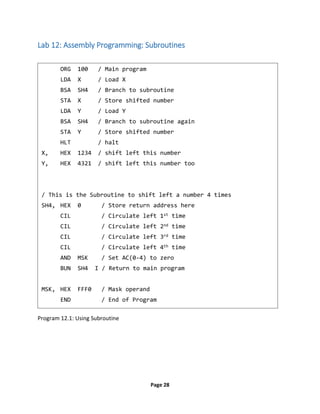 Page 28
Lab 12: Assembly Programming: Subroutines
Program 12.1: Using Subroutine
ORG 100 / Main program
LDA X / Load X
BSA SH4 / Branch to subroutine
STA X / Store shifted number
LDA Y / Load Y
BSA SH4 / Branch to subroutine again
STA Y / Store shifted number
HLT / halt
X, HEX 1234 / shift left this number
Y, HEX 4321 / shift left this number too
/ This is the Subroutine to shift left a number 4 times
SH4, HEX 0 / Store return address here
CIL / Circulate left 1st time
CIL / Circulate left 2nd time
CIL / Circulate left 3rd time
CIL / Circulate left 4th time
AND MSK / Set AC(0-4) to zero
BUN SH4 I / Return to main program
MSK, HEX FFF0 / Mask operand
END / End of Program
 
