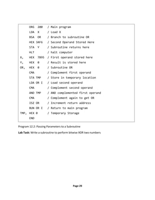 Page 29
Program 12.2: Passing Parameters to a Subroutine
Lab Task: Write a subroutine to perform bitwise XOR two numbers
ORG 200 / Main program
LDA X / Load X
BSA OR / Branch to subroutine OR
HEX 3AF6 / Second Operand Stored Here
STA Y / Subroutine returns here
HLT / halt computer
X, HEX 7B95 / First operand stored here
Y, HEX 0 / Result is stored here
OR, HEX 0 / Subroutine OR
CMA / Complement first operand
STA TMP / Store in temporary location
LDA OR I / Load second operand
CMA / Complement second operand
AND TMP / AND complemented first operand
CMA / Complement again to get OR
ISZ OR / Increment return address
BUN OR I / Return to main program
TMP, HEX 0 / Temporary Storage
END
 