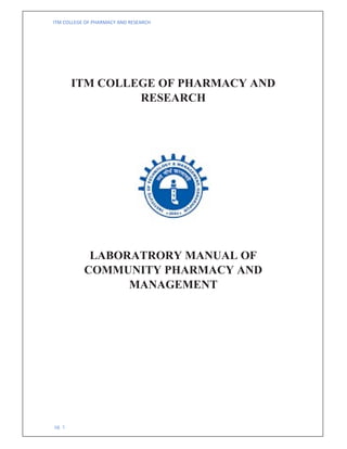 ITM COLLEGE OF PHARMACY AND RESEARCH
pg. 1
ITM COLLEGE OF PHARMACY AND
RESEARCH
LABORATRORY MANUAL OF
COMMUNITY PHARMACY AND
MANAGEMENT
 