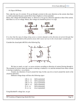 F.Y. B. Tech.-EEE Lab 2016
MIT Academy of Engineering, Alandi (D), Pune Page 11
(b) Sign of IR Drop:-
Now, take the case of a resistor. If we go through a resistor in the same direction as the current, then there
is a fall in potential because current flows from a higher to a lower potential.
Hence, this voltage fall should be taken -ve. However, if we go in a direction opposite to that of the current,
then there is a rise in voltage. Hence, this voltage rise should be given a +ve sign.
It is clear that the sign of voltage drop across a resistor depends on the direction of current through that
resistor but is independent of the polarity of any other source of e.m.f. in the circuit under consideration.
Consider the closed path ABCDA in the following Fig.
We have to mark +ve and –ve across resistors according to direction of current flowing through it.
The terminal of resistor where the current is entering is marked as +ve and the terminal from where current
is leaving is marked as –ve as shown.
Assume any direction of travel around the loop. In this case let us travel around the mesh in the
clockwise direction.
Different voltage drops will have the following signs:-
I1R1 is - ve (fall in potential)
I2R2 is - ve (fall in potential)
I3R3 is + ve (rise in potential)
I4R4 is - ve (fall in potential)
E2 is - ve (fall in potential)
E1 is + ve (rise in potential)
Using Kirchhoff's voltage law, we get
 