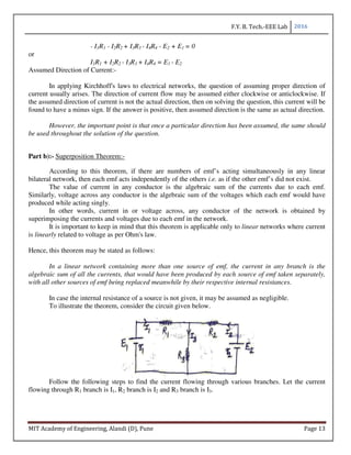 F.Y. B. Tech.-EEE Lab 2016
MIT Academy of Engineering, Alandi (D), Pune Page 13
- I1R1 - I2R2 + I3R3 - I4R4 - E2 + E1 = 0
or
I1R1 + I2R2 - I3R3 + I4R4 = E1 - E2
Assumed Direction of Current:-
In applying Kirchhoff's laws to electrical networks, the question of assuming proper direction of
current usually arises. The direction of current flow may be assumed either clockwise or anticlockwise. If
the assumed direction of current is not the actual direction, then on solving the question, this current will be
found to have a minus sign. If the answer is positive, then assumed direction is the same as actual direction.
However, the important point is that once a particular direction has been assumed, the same should
be used throughout the solution of the question.
Part b):- Superposition Theorem:-
According to this theorem, if there are numbers of emf’s acting simultaneously in any linear
bilateral network, then each emf acts independently of the others i.e. as if the other emf’s did not exist.
The value of current in any conductor is the algebraic sum of the currents due to each emf.
Similarly, voltage across any conductor is the algebraic sum of the voltages which each emf would have
produced while acting singly.
In other words, current in or voltage across, any conductor of the network is obtained by
superimposing the currents and voltages due to each emf in the network.
It is important to keep in mind that this theorem is applicable only to linear networks where current
is linearly related to voltage as per Ohm's law.
Hence, this theorem may be stated as follows:
In a linear network containing more than one source of emf, the current in any branch is the
algebraic sum of all the currents, that would have been produced by each source of emf taken separately,
with all other sources of emf being replaced meanwhile by their respective internal resistances.
In case the internal resistance of a source is not given, it may be assumed as negligible.
To illustrate the theorem, consider the circuit given below.
Follow the following steps to find the current flowing through various branches. Let the current
flowing through R1 branch is I1, R2 branch is I2 and R3 branch is I3.
 