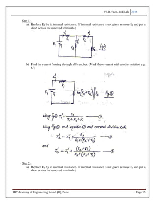 F.Y. B. Tech.-EEE Lab 2016
MIT Academy of Engineering, Alandi (D), Pune Page 15
Step 1:-
a) Replace E2 by its internal resistance. (If internal resistance is not given remove E2 and put a
short across the removed terminals.)
b) Find the current flowing through all branches. (Mark these current with another notation e.g.
I1’)
Step 2:-
a) Replace E1 by its internal resistance. (If internal resistance is not given remove E1 and put a
short across the removed terminals.)
 