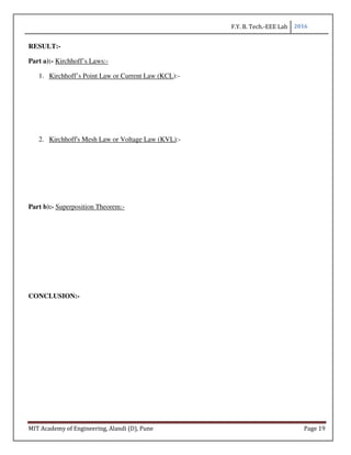 F.Y. B. Tech.-EEE Lab 2016
MIT Academy of Engineering, Alandi (D), Pune Page 19
RESULT:-
Part a):- Kirchhoff’s Laws:-
1. Kirchhoff’s Point Law or Current Law (KCL):-
2. Kirchhoff's Mesh Law or Voltage Law (KVL):-
Part b):- Superposition Theorem:-
CONCLUSION:-
 