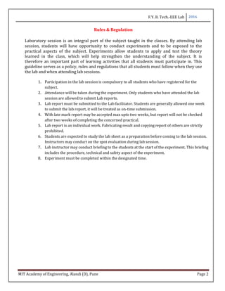 F.Y. B. Tech.-EEE Lab 2016
MIT Academy of Engineering, Alandi (D), Pune Page 2
Rules & Regulation
Laboratory session is an integral part of the subject taught in the classes. By attending lab
session, students will have opportunity to conduct experiments and to be exposed to the
practical aspects of the subject. Experiments allow students to apply and test the theory
learned in the class, which will help strengthen the understanding of the subject. It is
therefore an important part of learning activities that all students must participate in. This
guideline serves as a policy, rules and regulations that all students must follow when they use
the lab and when attending lab sessions.
1. Participation in the lab session is compulsory to all students who have registered for the
subject.
2. Attendance will be taken during the experiment. Only students who have attended the lab
session are allowed to submit Lab reports.
3. Lab report must be submitted to the Lab facilitator. Students are generally allowed one week
to submit the lab report, it will be treated as on-time submission.
4. With late mark report may be accepted max upto two weeks, but report will not be checked
after two weeks of completing the concerned practical.
5. Lab report is an individual work. Fabricating result and copying report of others are strictly
prohibited.
6. Students are expected to study the lab sheet as a preparation before coming to the lab session.
Instructors may conduct on the spot evaluation during lab session.
7. Lab instructor may conduct briefing to the students at the start of the experiment. This briefing
includes the procedure, technical and safety aspect of the experiment.
8. Experiment must be completed within the designated time.
 