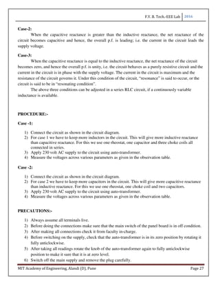 F.Y. B. Tech.-EEE Lab 2016
MIT Academy of Engineering, Alandi (D), Pune Page 27
Case-2:
When the capacitive reactance is greater than the inductive reactance, the net reactance of the
circuit becomes capacitive and hence, the overall p.f. is leading; i.e. the current in the circuit leads the
supply voltage.
Case-3:
When the capacitive reactance is equal to the inductive reactance, the net reactance of the circuit
becomes zero, and hence the overall p.f. is unity, i.e. the circuit behaves as a purely resistive circuit and the
current in the circuit is in phase with the supply voltage. The current in the circuit is maximum and the
resistance of the circuit governs it. Under this condition of the circuit, “resonance” is said to occur, or the
circuit is said to be in “resonating condition”.
The above three conditions can be adjusted in a series RLC circuit, if a continuously variable
inductance is available.
PROCEDURE:-
Case -1:
1) Connect the circuit as shown in the circuit diagram.
2) For case 1 we have to keep more inductors in the circuit. This will give more inductive reactance
than capacitive reactance. For this we use one rheostat, one capacitor and three choke coils all
connected in series.
3) Apply 230 volt AC supply to the circuit using auto-transformer.
4) Measure the voltages across various parameters as given in the observation table.
Case -2:
1) Connect the circuit as shown in the circuit diagram.
2) For case 2 we have to keep more capacitors in the circuit. This will give more capacitive reactance
than inductive reactance. For this we use one rheostat, one choke coil and two capacitors.
3) Apply 230 volt AC supply to the circuit using auto-transformer.
4) Measure the voltages across various parameters as given in the observation table.
PRECAUTIONS:-
1) Always assume all terminals live.
2) Before doing the connections make sure that the main switch of the panel board is in off condition.
3) After making all connections check it from faculty in-charge.
4) Before switching on the supply, check that the auto-transformer is in its zero position by rotating it
fully anticlockwise.
5) After taking all readings rotate the knob of the auto-transformer again to fully anticlockwise
position to make it sure that it is at zero level.
6) Switch off the main supply and remove the plug carefully.
 