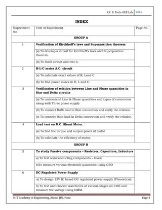 F.Y. B. Tech.-EEE Lab 2016
MIT Academy of Engineering, Alandi (D), Pune Page 3
INDEX
Experiment
No
Title of Experiment Page No.
GROUP A
1. Verification of Kirchhoff’s laws and Superposition theorem
(a) To develop a circuit for Kirchhoff’s laws and Superposition
theorem.
(b) To build circuit and test it.
2. R-L-C series A.C. circuit
(a) To calculate exact values of R, Land C
(b) To find power losses in R, L and C.
3 Verification of relation between Line and Phase quantities in
Star and Delta circuits
(a) To understand Line & Phase quantities and types of connection
along with Three phase supply
(b) To connect Bulb load in Star connection and verify the relation.
(c) To connect Bulb load in Delta connection and verify the relation.
4 Load test on D.C. Shunt Motor.
(a) To find the torque and output power of motor
(b) To calculate the efficiency of motor.
GROUP B
5 To study Passive components – Resistors, Capacitors, Inductors
a) To test semiconducting components – Diode
b)To measure various electronic quantities using CRO
6 DC Regulated Power Supply
a) To design 12V IC based DC regulated power supply (Theoretical).
b) To test and observe waveforms at various stages on CRO and
measure the voltage using DMM.
 