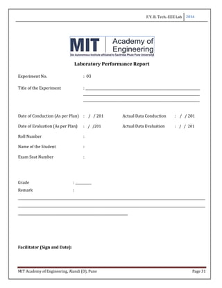 F.Y. B. Tech.-EEE Lab 2016
MIT Academy of Engineering, Alandi (D), Pune Page 31
Laboratory Performance Report
Experiment No. : 03
Title of the Experiment : _______________________________________________________________________
________________________________________________________________________
________________________________________________________________________
Date of Conduction (As per Plan) : / / 201 Actual Data Conduction : / / 201
Date of Evaluation (As per Plan) : / /201 Actual Data Evaluation : / / 201
Roll Number :
Name of the Student :
Exam Seat Number :
Grade : __________
Remark :
____________________________________________________________________________________________________________________
____________________________________________________________________________________________________________________
____________________________________________________________________
Facilitator (Sign and Date):
 
