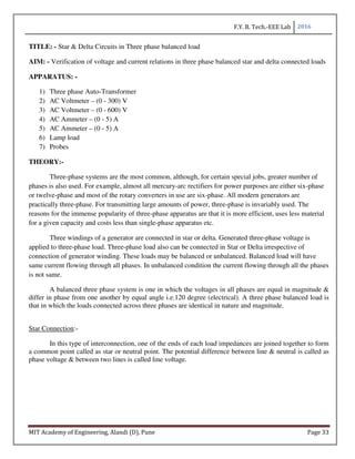 F.Y. B. Tech.-EEE Lab 2016
MIT Academy of Engineering, Alandi (D), Pune Page 33
TITLE: - Star & Delta Circuits in Three phase balanced load
AIM: - Verification of voltage and current relations in three phase balanced star and delta connected loads
APPARATUS: -
1) Three phase Auto-Transformer
2) AC Voltmeter – (0 - 300) V
3) AC Voltmeter – (0 - 600) V
4) AC Ammeter – (0 - 5) A
5) AC Ammeter – (0 - 5) A
6) Lamp load
7) Probes
THEORY:-
Three-phase systems are the most common, although, for certain special jobs, greater number of
phases is also used. For example, almost all mercury-arc rectifiers for power purposes are either six-phase
or twelve-phase and most of the rotary converters in use are six-phase. All modern generators are
practically three-phase. For transmitting large amounts of power, three-phase is invariably used. The
reasons for the immense popularity of three-phase apparatus are that it is more efficient, uses less material
for a given capacity and costs less than single-phase apparatus etc.
Three windings of a generator are connected in star or delta. Generated three-phase voltage is
applied to three-phase load. Three-phase load also can be connected in Star or Delta irrespective of
connection of generator winding. These loads may be balanced or unbalanced. Balanced load will have
same current flowing through all phases. In unbalanced condition the current flowing through all the phases
is not same.
A balanced three phase system is one in which the voltages in all phases are equal in magnitude &
differ in phase from one another by equal angle i.e.120 degree (electrical). A three phase balanced load is
that in which the loads connected across three phases are identical in nature and magnitude.
Star Connection:-
In this type of interconnection, one of the ends of each load impedances are joined together to form
a common point called as star or neutral point. The potential difference between line & neutral is called as
phase voltage & between two lines is called line voltage.
 