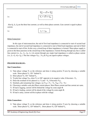 F.Y. B. Tech.-EEE Lab 2016
MIT Academy of Engineering, Alandi (D), Pune Page 37
6-
22222 √3 ×	 6;
22222
i.e. √3 ×	 AB
Also IR, IY, IB are the three line currents, as well as three phase currents. Line current is equal to phase
current.
i.e. 	 AB
Delta Connection:-
In this type of interconnection, the end of first load impedance is connected to start of second load
impedance, the end of second load impedance is connected to start of third load impedance and end of third
is connected to start of first. In this way a closed loop of three impedances is formed. Three-phase supply is
given to the three junctions in the closed loop of the impedances. Current flowing through any line is called
line current (i.e., IR = IY = IB = IL ) & current through any single load impedance is called as phase current
(i.e., Ir = Iy =Ib = Iph ). The line voltages VRY , VYB & VBR are equal to phase voltages.
PHASOR DIAGRAM:-
Star Connection:-
1) Take phase voltage Vr as the reference and draw it along positive Y-axis by choosing a suitable
scale. Draw phasor Vy 120 ° behind Vr.
2) Draw phasor Vb 120 ° behind Vy.
3) To plot line voltage VRY, draw Vy to 180° opposite to its negative value. It becomes –Vy.
4) Draw the resultant of two phasors i.e. Vr and – Vy. It becomes VRY.
5) Similarly, plot remaining line voltages. (as VYB = Vy – Vb ,VBR = Vb – Vr)
6) Choosing a suitable scale plot Phase current phasor. Here Phase current and line current are same.
7) If load is lagging, current will be behind the voltage by some angle Φ.
8) If load is leading, current will be ahead of the voltage by some angle Φ.
9) If load is unity, current will be in phase with the voltage.
Delta Connection:-
1) Take phase voltage Vr as the reference and draw it along positive Y-axis by choosing a suitable
scale. Draw phasor Vy 120° behind Vr. Draw phasor Vb 120° behind Vy.
 