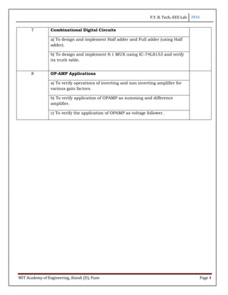 F.Y. B. Tech.-EEE Lab 2016
MIT Academy of Engineering, Alandi (D), Pune Page 4
7 Combinational Digital Circuits
a) To design and implement Half adder and Full adder (using Half
adder).
b) To design and implement 8:1 MUX using IC-74LS153 and verify
its truth table.
8 OP-AMP Applications
a) To verify operations of inverting and non inverting amplifier for
various gain factors.
b) To verify application of OPAMP as summing and difference
amplifier.
c) To verify the application of OPAMP as voltage follower.
 
