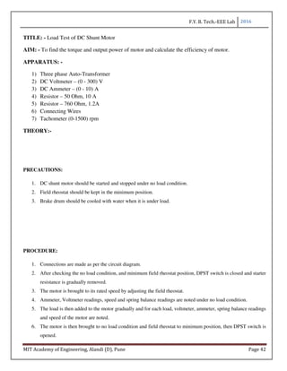 F.Y. B. Tech.-EEE Lab 2016
MIT Academy of Engineering, Alandi (D), Pune Page 42
TITLE: - Load Test of DC Shunt Motor
AIM: - To find the torque and output power of motor and calculate the efficiency of motor.
APPARATUS: -
1) Three phase Auto-Transformer
2) DC Voltmeter – (0 - 300) V
3) DC Ammeter – (0 - 10) A
4) Resistor – 50 Ohm, 10 A
5) Resistor – 760 Ohm, 1.2A
6) Connecting Wires
7) Tachometer (0-1500) rpm
THEORY:-
PRECAUTIONS:
1. DC shunt motor should be started and stopped under no load condition.
2. Field rheostat should be kept in the minimum position.
3. Brake drum should be cooled with water when it is under load.
PROCEDURE:
1. Connections are made as per the circuit diagram.
2. After checking the no load condition, and minimum field rheostat position, DPST switch is closed and starter
resistance is gradually removed.
3. The motor is brought to its rated speed by adjusting the field rheostat.
4. Ammeter, Voltmeter readings, speed and spring balance readings are noted under no load condition.
5. The load is then added to the motor gradually and for each load, voltmeter, ammeter, spring balance readings
and speed of the motor are noted.
6. The motor is then brought to no load condition and field rheostat to minimum position, then DPST switch is
opened.
 