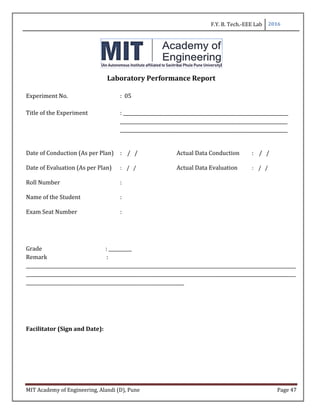 F.Y. B. Tech.-EEE Lab 2016
MIT Academy of Engineering, Alandi (D), Pune Page 47
Laboratory Performance Report
Experiment No. : 05
Title of the Experiment : _______________________________________________________________________
________________________________________________________________________
________________________________________________________________________
Date of Conduction (As per Plan) : / / Actual Data Conduction : / /
Date of Evaluation (As per Plan) : / / Actual Data Evaluation : / /
Roll Number :
Name of the Student :
Exam Seat Number :
Grade : __________
Remark :
____________________________________________________________________________________________________________________
____________________________________________________________________________________________________________________
____________________________________________________________________
Facilitator (Sign and Date):
 