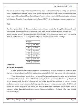 F.Y. B. Tech.-EEE Lab 2016
MIT Academy of Engineering, Alandi (D), Pune Page 49
they can be used for temperature or current sensing metal oxide varistors drop to a very low resistance
when a high voltage is applied, making them suitable for over-voltage protection the resistance of a strain
gauge varies with mechanical load; the resistance of photo resistors varies with illumination; the resistance
of a Quantum Tunneling Composite can vary by factor of 10
12
with mechanical pressure applied & so on.
Units
The ohm (symbol: Ω) is a SI-driven unit of electrical resistance, named after Georg Ohm. Commonly used
multiples and submultiples in electrical and electronic usage are the milliohm, kilohm, and megohm.
British Standard BS 1852 and its replacement, BS EN 60062:2005, recommend that the letter R is used for
Ohms, K for Kilohms and M for Megaohms and placed where the decimal point would go.
Examples
R47 0.47 ohms
4R7 4.7 ohms
470R 470 Ohms
4K7 4.7K ohms
47K 47K ohms
47K3 47.3K ohms
470K 470K ohms
Technology
[1] Carbon composition
Carbon composition resistors consist of a solid cylindrical resistive element with embedded wire
lead outs or metal end caps to which the leadout wires are attached, which is protected with paint or plastic.
The resistive element is made from a mixture of finely ground (powdered) carbon and an insulating
material (usually ceramic). A resin holds the mixture together. The resistance is determined by the ratio of
the fill material (the powdered ceramic) and the carbon. Higher concentrations of carbon, a weak
conductor, result in lower resistance. Carbon composition resistors were commonly used in the 1960s and
earlier, but are not so popular for general use now as other types have better specifications, such as
tolerance, voltage dependence, and stress (carbon composition resistors will change value when stressed
with over-voltages).
 