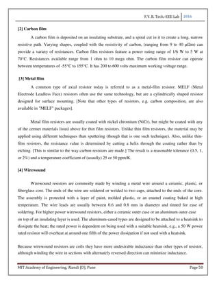 F.Y. B. Tech.-EEE Lab 2016
MIT Academy of Engineering, Alandi (D), Pune Page 50
[2] Carbon film
A carbon film is deposited on an insulating substrate, and a spiral cut in it to create a long, narrow
resistive path. Varying shapes, coupled with the resistivity of carbon, (ranging from 9 to 40 µΩm) can
provide a variety of resistances. Carbon film resistors feature a power rating range of 1/6 W to 5 W at
70°C. Resistances available range from 1 ohm to 10 mega ohm. The carbon film resistor can operate
between temperatures of -55°C to 155°C. It has 200 to 600 volts maximum working voltage range.
[3] Metal film
A common type of axial resistor today is referred to as a metal-film resistor. MELF (Metal
Electrode Leadless Face) resistors often use the same technology, but are a cylindrically shaped resistor
designed for surface mounting. [Note that other types of resistors, e.g. carbon composition, are also
available in "MELF" packages].
Metal film resistors are usually coated with nickel chromium (NiCr), but might be coated with any
of the cermet materials listed above for thin film resistors. Unlike thin film resistors, the material may be
applied using different techniques than sputtering (though that is one such technique). Also, unlike thin-
film resistors, the resistance value is determined by cutting a helix through the coating rather than by
etching. [This is similar to the way carbon resistors are made.] The result is a reasonable tolerance (0.5, 1,
or 2%) and a temperature coefficient of (usually) 25 or 50 ppm/K.
[4] Wirewound
Wirewound resistors are commonly made by winding a metal wire around a ceramic, plastic, or
fiberglass core. The ends of the wire are soldered or welded to two caps, attached to the ends of the core.
The assembly is protected with a layer of paint, molded plastic, or an enamel coating baked at high
temperature. The wire leads are usually between 0.6 and 0.8 mm in diameter and tinned for ease of
soldering. For higher power wirewound resistors, either a ceramic outer case or an aluminum outer case
on top of an insulating layer is used. The aluminum-cased types are designed to be attached to a heatsink to
dissipate the heat; the rated power is dependent on being used with a suitable heatsink, e.g., a 50 W power
rated resistor will overheat at around one fifth of the power dissipation if not used with a heatsink.
Because wirewound resistors are coils they have more undesirable inductance than other types of resistor,
although winding the wire in sections with alternately reversed direction can minimize inductance.
 