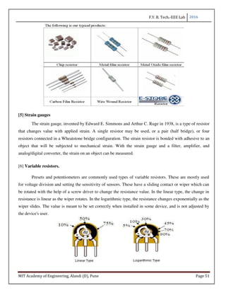 F.Y. B. Tech.-EEE Lab 2016
MIT Academy of Engineering, Alandi (D), Pune Page 51
[5] Strain gauges
The strain gauge, invented by Edward E. Simmons and Arthur C. Ruge in 1938, is a type of resistor
that changes value with applied strain. A single resistor may be used, or a pair (half bridge), or four
resistors connected in a Wheatstone bridge configuration. The strain resistor is bonded with adhesive to an
object that will be subjected to mechanical strain. With the strain gauge and a filter, amplifier, and
analog/digital converter, the strain on an object can be measured.
[6] Variable resistors.
Presets and potentiometers are commonly used types of variable resistors. These are mostly used
for voltage division and setting the sensitivity of sensors. These have a sliding contact or wiper which can
be rotated with the help of a screw driver to change the resistance value. In the linear type, the change in
resistance is linear as the wiper rotates. In the logarithmic type, the resistance changes exponentially as the
wiper slides. The value is meant to be set correctly when installed in some device, and is not adjusted by
the device's user.
 