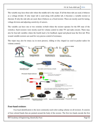F.Y. B. Tech.-EEE Lab 2016
MIT Academy of Engineering, Alandi (D), Pune Page 52
The variable may have three tabs where the middle tab is the wiper. If all the three tabs are used, it behaves
as a voltage divider. If only wiper tab is used along with another tab, it becomes a variable resistor or
rheostat. If only the side tabs are used, then it behaves as a fixed resistor. These are mostly used for tuning,
voltage division and adjusting sensitivity of sensors.
The variable can have one or two switches in-built where the resistor operates for the ON state of the
switch(s). Such resistors were mostly used for volume control in older TV and radio circuits. There may
also be four-tab variables where the fourth lead is for feedback signal and placed near the first tab. Wire
wound variable resistors are used for very precise control of resistance.
The wiper may also be rotary (as in most presets), sliding or disc shaped (as used in pocket radios for
volume control).
Four-band resistors
Four-band identification is the most commonly used color-coding scheme on all resistors. It consists
of four colored bands that are painted around the body of the resistor. The first two bands encode the first
 